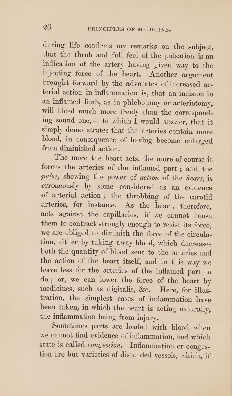 during life confirms my remarks on the subject, that the throb and full feel of the pulsation is an indication of the artery having given way to the Injecting force of the heart. Another argument brought forward by the advocates of increased ar- terial action in inflammation is, that an incision in an inflamed limb, as in phlebotomy or arterlotomy, will bleed much more freely than the correspond- ing sound one,—to which I would answer, that it simply demonstrates that the arteries contain more blood, in consequence of having become enlarged from diminished action. The more the heart acts, the more of course it forces the arteries of the inflamed part; and the pulse, shewing the power of action of the heart, is erroneously by some considered as an evidence of arterial action; the throbbing of the carotid arteries, for instance. As the heart, therefore, acts against the capillaries, if we cannot cause them to contract strongly enough to resist its force, we are obliged to diminish the force of the circula- tion, either by taking away blood, which decreases both the quantity of blood sent to the arteries and the action of the heart itself, and in this way we leave less for the arteries of the inflamed part to do; or, we can lower the force of the heart by medicines, such as digitalis, &amp;c. Here, for illus- tration, the simplest cases of inflammation have been taken, in which the heart is acting naturally, the inflammation being from inj ury. Sometimes parts are loaded with blood when we cannot find evidence of inflammation, and which state is called congestion. Inflammation or conges- tion are but varieties of distended vessels, which, if