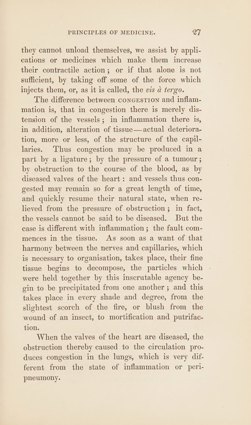 they cannot unload themselves, we assist by appli- cations or medicines which make them increase their contractile action; or if that alone is not sufficient, by taking off some of the force which injects them, or, as it is called, the ws a tergo. The difference between conGEsTION and inflam- mation is, that in congestion there is merely dis- tension of the vessels; in inflammation there is, in addition, alteration of tissue—actual deteriora- tion, more or less, of the structure of the capil- laries. Thus congestion may be produced in a part by a lgature; by the pressure of a tumour ; by obstruction to the course of the blood, as by diseased valves of the heart: and vessels thus con- gested may remain so for a great length of time, and quickly resume their natural state, when re- lieved from the pressure of obstruction ; in fact, the vessels cannot be said to be diseased. But the case is different with inflammation; the fault com- mences in the tissue. As soon as a want of that harmony between the nerves and capillaries, which is necessary to organisation, takes place, their fine tissue begins to decompose, the particles which were held together by this inscrutable agency be- gin to be precipitated from one another; and this takes place in every shade and degree, from the slightest scorch of the fire, or blush from the wound of an insect, to mortification and putrifac- tion. When the valves of the heart are diseased, the obstruction thereby caused to the circulation pro- duces congestion in the lungs, which is very dif- ferent from the state of inflammation or peri- pneumony.