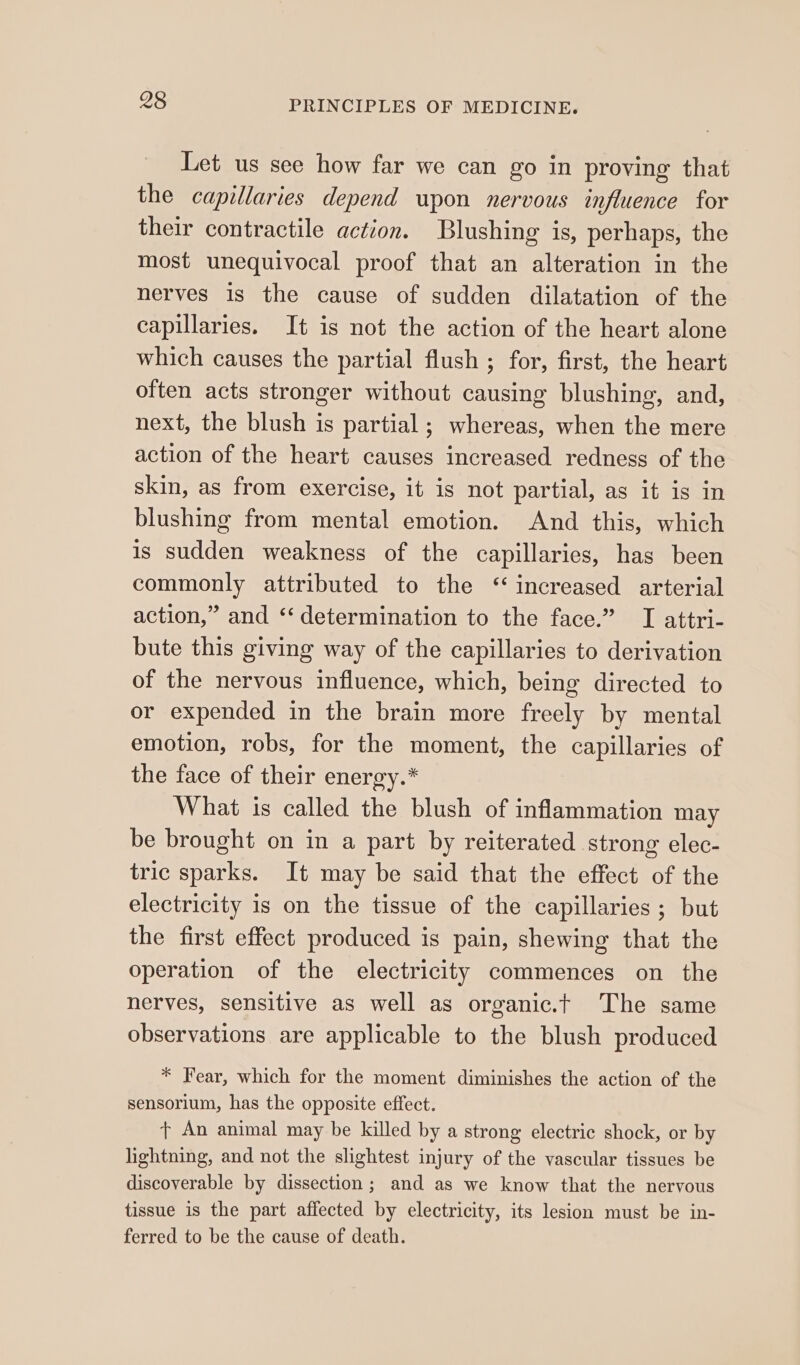 Let us see how far we can go in proving that the capillaries depend upon nervous influence for their contractile action. Blushing is, perhaps, the most unequivocal proof that an alteration in the nerves is the cause of sudden dilatation of the capillaries. It is not the action of the heart alone which causes the partial flush ; for, first, the heart often acts stronger without causing blushing, and, next, the blush is partial; whereas, when the mere action of the heart causes increased redness of the skin, as from exercise, it is not partial, as it is in blushing from mental emotion. And this, which is sudden weakness of the capillaries, has been commonly attributed to the ‘increased arterial action,” and ‘‘ determination to the face.” I attri- bute this giving way of the capillaries to derivation of the nervous influence, which, being directed to or expended in the brain more freely by mental emotion, robs, for the moment, the capillaries of the face of their energy.* What is called the blush of inflammation may be brought on in a part by reiterated strong elec- tric sparks. It may be said that the effect of the electricity is on the tissue of the capillaries ; but the first effect produced is pain, shewing that the operation of the electricity commences on the nerves, sensitive as well as organic.t The same observations are applicable to the blush produced * Fear, which for the moment diminishes the action of the sensorium, has the opposite effect. t An animal may be killed by a strong electric shock, or by lightning, and not the slightest injury of the vascular tissues be discoverable by dissection; and as we know that the nervous tissue 18 the part affected by electricity, its lesion must be in- ferred to be the cause of death.