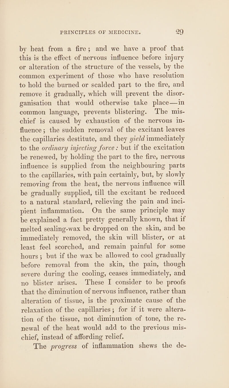 by heat from a fire; and we have a proof that this is the effect of nervous influence before injury or alteration of the structure of the vessels, by the common experiment of those who have resolution to hold the burned or scalded part to the fire, and remove it gradually, which will prevent the disor- ganisation that would otherwise take place—in common language, prevents blistering. The mis- chief is caused by exhaustion of the nervous in- fluence; the sudden removal of the excitant leaves the capillaries destitute, and they yie/d immediately to the ordinary injecting force: but if the excitation be renewed, by holding the part to the fire, nervous influence is supplied from the neighbouring parts to the capillaries, with pain certainly, but, by slowly removing from the heat, the nervous influence will be gradually supplied, till the excitant be reduced to a natural standard, relieving the pain and inci- pient inflammation. On the same principle may be explained a fact pretty generally known, that if melted sealing-wax be dropped on the skin, and be immediately removed, the skin will blister, or at least feel scorched, and remain painful for some hours; but if the wax be allowed to cool gradually before removal from the skin, the pain, though severe during the cooling, ceases immediately, and no blister arises. ‘These I consider to be proofs that the diminution of nervous influence, rather than alteration of tissue, is the proximate cause of the relaxation of the capillaries; for if it were altera- tion of the tissue, not diminution of tone, the re- newal of the heat would add to the previous mis- chief, instead of affording relief. The progress of inflammation shews the de-