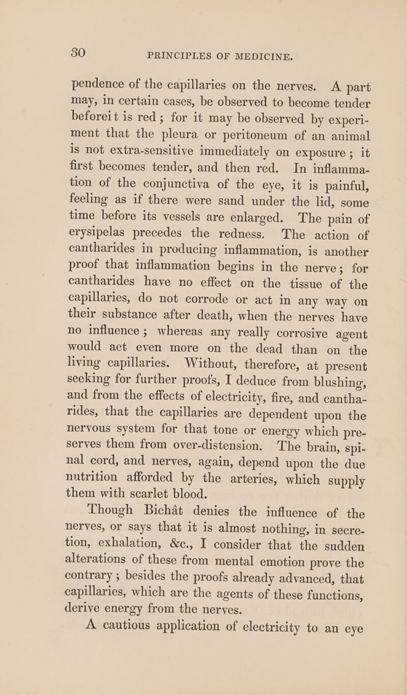 pendence of the capillaries on the nerves. A part may, in certain cases, be observed to become tender beforeit is red; for it may be observed by experi- ment that the pleura or peritoneum of an animal is not extra-sensitive immediately on exposure ; It first becomes tender, and then red. In inflamma- tion of the conjunctiva of the eye, it is painful, feeling as if there were sand under the lid, some time before its vessels are enlarged. The pain of erysipelas precedes the redness. The action of cantharides in producing inflammation, is another proof that inflammation begins in the nerve; for cantharides have no effect on the tissue of the capillaries, do not corrode or act in any way on their substance after death, when the nerves have no influence ; whereas any really corrosive agent would act even more on the dead than on the living capillaries. Without, therefore, at present seeking for further proofs, I deduce from blushing, and from the effects of electricity, fire, and cantha- rides, that the capillaries are dependent upon the nervous system for that tone or energy which pre- serves them from over-distension. The brain, spi- nal cord, and nerves, again, depend upon the due nutrition afforded by the arteries, which supply them with scarlet blood. Though Bichat denies the influence of the nerves, or says that it is almost nothing, in secre- tion, exhalation, &amp;c., I consider that the sudden alterations of these from mental emotion prove the contrary ; besides the proofs already advanced, that capillaries, which are the agents of these functions, derive energy from the nerves. A cautious application of electricity to an eye