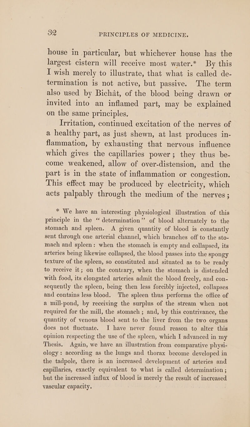 house in particular, but whichever house has the largest cistern will receive most water.* By this I wish merely to illustrate, that what is called de- termination is not active, but passive. The term also used by Bichat, of the blood being drawn or invited into an inflamed part, may be explained on the same principles. Irritation, continued excitation of the nerves of a healthy part, as just shewn, at last produces in- flammation, by exhausting that nervous influence which gives the capillaries power; they thus be- come weakened, allow of over-distension, and the part is in the state of inflammation or congestion. This effect may be produced. by electricity, which acts palpably through the medium of the nerves; * We have an interesting physiological illustration of this principle in the “determination” of blood alternately to the stomach and spleen. A given quantity of blood is constantly sent through one arterial channel, which branches off to the sto- mach and spleen: when the stomach is empty and collapsed, its arteries being likewise collapsed, the blood passes into the spongy texture of the spleen, so constituted and situated as to be ready to receive it; on the contrary, when the stomach is distended with food, its elongated arteries admit the blood freely, and con- sequently the spleen, being then less forcibly injected, collapses and contains less blood. The spleen thus performs the office of a mill-pond, by receiving the surplus of the stream when not required for the mill, the stomach ; and, by this contrivance, the quantity of venous blood sent to the liver from the two organs does not fluctuate. I have never found reason to alter this opinion respecting the use of the spleen, which I advanced in my Thesis. Again, we have an illustration from comparative physi- ology: according as the lungs and thorax become developed in the tadpole, there is an increased development of arteries and capillaries, exactly equivalent to what is called determination ; but the increased influx of blood is merely the result of increased vascular capacity.