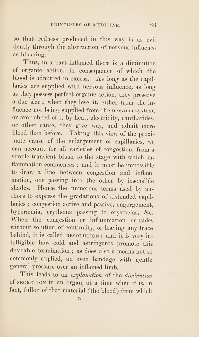 so that redness produced in this way is as evi- dently through the abstraction of nervous influence as blushing. Thus, in a part inflamed there is a diminution of organic action, in consequence of which the blood is admitted in excess. As long as the capil- laries are supplied with nervous influence, as long as they possess perfect organic action, they preserve a due size; when they lose it, either from the in- fluence not being supplied from the nervous system, or are robbed of it by heat, electricity, cantharides, or other cause, they give way, and admit more blood than before. Taking this view of the proxi- mate cause of the enlargement of capillaries, we can account for all varieties of congestion, from a simple transient blush to the stage with which in- flammation commences ; and it must be impossible to draw a line between congestion and inflam- mation, one passing into the other by insensible shades. Hence the numerous terms used by au- thors to express the gradations of distended capil- laries : congestion active and passive, engorgement, hyperemia, erythema passing to erysipelas, &amp;c. When the congestion or inflammation subsides without solution of continuity, or leaving any trace behind, it is called resoLurron; and it is very in- telligible how cold and astringents promote this desirable termination ; as does also a means not so commonly applied, an even bandage with gentle general pressure over an inflamed limb. This leads to an explanation of the diminution of SECRETION in an organ, at a time when it is, in fact, fuller of that material (the blood) from which D