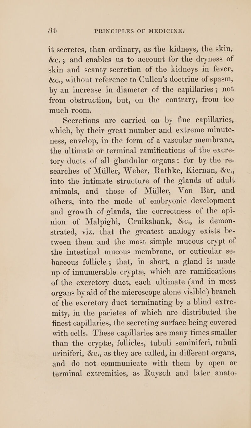 it secretes, than ordinary, as the kidneys, the skin, &amp;c.; and enables us to account for the dryness of skin and scanty secretion of the kidneys in fever, &amp;c., without reference to Cullen’s doctrine of spasm, by an increase in diameter of the capillaries; not from obstruction, but, on the contrary, from too much room. Secretions are carried on by fine capillaries, which, by their great number and extreme minute- ness, envelop, in the form of a vascular membrane, the ultimate or terminal ramifications of the excre- tory ducts of all glandular organs: for by the re- searches of Miller, Weber, Rathke, Kiernan, &amp;c., into the intimate structure of the glands of adult animals, and those of Miiller, Von Bar, and others, into the mode of embryonic development and growth of glands, the correctness of the opi- nion of Malpighi, Cruikshank, &amp;c., is demon- strated, viz. that the greatest analogy exists be- tween them and the most simple mucous crypt of the intestinal mucous membrane, or cuticular se- baceous follicle ; that, in short, a gland is made up of innumerable crypte, which are ramifications of the excretory duct, each ultimate (and in most organs by aid of the microscope alone visible) branch of the excretory duct terminating by a blind extre- mity, in the parietes of which are distributed the finest capillaries, the secreting surface being covered with cells. These capillaries are many times smaller than the crypta, follicles, tubuli seminiferi, tubuli uriniferi, &amp;c., as they are called, in different organs, and do not communicate with them by open or terminal extremities, as Ruysch and later anato-