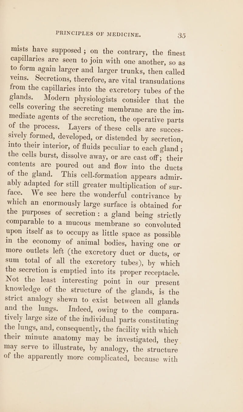 mists have supposed ; on the contrary, the finest capillaries are seen to join with one another, so as to form again larger and larger trunks, then called veins. Secretions, therefore, are vital transudations from the capillaries into the excretory tubes of the glands. Modern physiologists consider that the cells covering the secreting membrane are the im- mediate agents of the secretion, the operative parts of the process. Layers of these cells are succes- sively formed, developed, or distended by secretion, into their interior, of fluids peculiar to each gland ; the cells burst, dissolve away, or are cast off; their contents are poured out and flow into the ducts of the gland. This cell-formation appears admir- ably adapted for still greater multiplication of sur- face. We see here the wonderful contrivance by which an enormously large surface is obtained for the purposes of secretion: a gland being strictly comparable to a mucous membrane so convoluted upon itself as to occupy as little space as possible in the economy of animal bodies, having one or more outlets left (the excretory duct or ducts, or sum total of all the excretory tubes), by which the secretion is emptied into its proper receptacle. Not the least interesting point in our present knowledge of the structure of the glands, is the strict analogy shewn to exist between all glands and the lungs. Indeed, owing to the compara- tively large size of the individual parts constituting the lungs, and, consequently, the facility with which their minute anatomy may be investigated, they may serve to illustrate, by analogy, the structure of the apparently more complicated, because with
