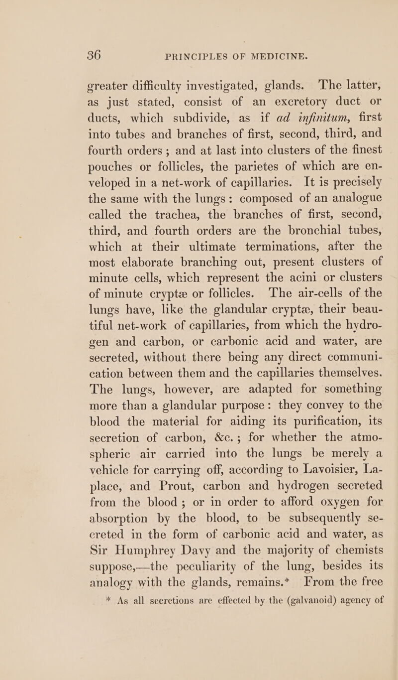greater difficulty investigated, glands. The latter, as just stated, consist of an excretory duct or ducts, which subdivide, as if ad infinitum, first into tubes and branches of first, second, third, and fourth orders ; and at last into clusters of the finest pouches or follicles, the parietes of which are en- veloped in a net-work of capillaries. It is precisely the same with the lungs: composed of an analogue called the trachea, the branches of first, second, third, and fourth orders are the bronchial tubes, which at their ultimate terminations, after the most elaborate branching out, present clusters of minute cells, which represent the acini or clusters of minute crypt or follicles. The air-cells of the lungs have, like the glandular crypte, their beau- tiful net-work of capillaries, from which the hydro- gen and carbon, or carbonic acid and water, are secreted, without there being any direct communi- cation between them and the capillaries themselves. The lungs, however, are adapted for something more than a glandular purpose: they convey to the blood the material for aiding its purification, its secretion of carbon, &amp;c.; for whether the atmo- spheric air carried into the lungs be merely a vehicle for carrying off, according to Lavoisier, La- place, and Prout, carbon and hydrogen secreted from the blood ; or in order to afford oxygen for absorption by the blood, to be subsequently se- creted in the form of carbonic acid and water, as Sir Humphrey Davy and the majority of chemists suppose,—the peculiarity of the lung, besides its analogy with the glands, remains.* From the free * As all secretions are effected by the (galvanoid) agency of