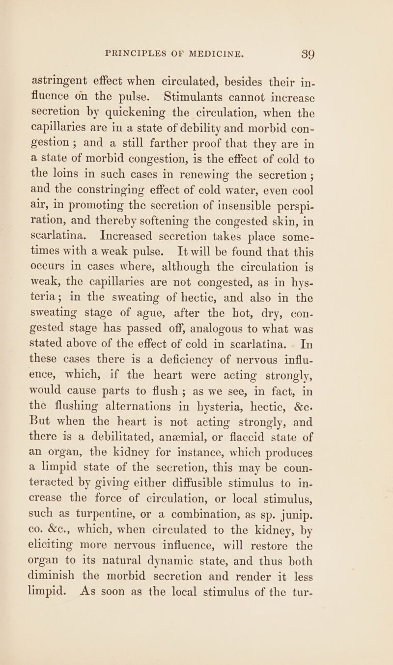 astringent effect when circulated, besides their in- fluence on the pulse. Stimulants cannot increase secretion by quickening the circulation, when the capillaries are in a state of debility and morbid con- gestion ; and a still farther proof that they are in a state of morbid congestion, is the effect of cold to the loins in such cases in renewing the secretion ; and the constringing effect of cold water, even cool air, in promoting the secretion of insensible perspi- ration, and thereby softening the congested skin, in scarlatina. Increased secretion takes place some- times with a weak pulse. It will be found that this occurs in cases where, although the circulation is weak, the capillaries are not congested, as in hys- teria; in the sweating of hectic, and also in the sweating stage of ague, after the hot, dry, con- gested stage has passed off, analogous to what was stated above of the effect of cold in scarlatina. In these cases there is a deficiency of nervous influ- ence, which, if the heart were acting strongly, would cause parts to flush ; as we see, in fact, in the flushing alternations in hysteria, hectic, &amp;c. But when the heart is not acting strongly, and there is a debilitated, anzemial, or flaccid state of an organ, the kidney for instance, which produces a limpid state of the secretion, this may be coun- teracted by giving either diffusible stimulus to in- crease the force of circulation, or local stimulus, such as turpentine, or a combination, as sp. junip. co. &amp;c., which, when circulated to the kidney, by eliciting more nervous influence, will restore the organ to its natural dynamic state, and thus both diminish the morbid secretion and render it less limpid. As soon as the local stimulus of the tur-