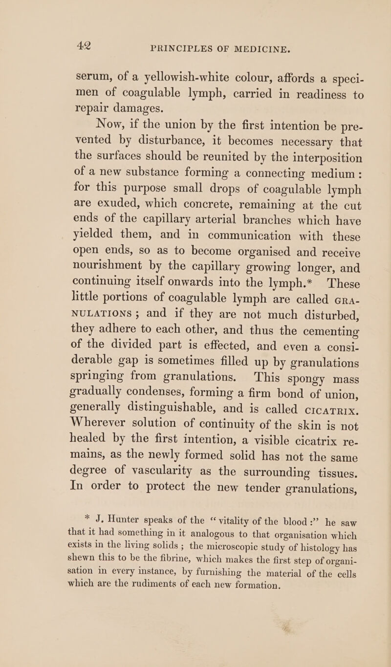 serum, of a yellowish-white colour, affords a specl- men of coagulable lymph, carried in readiness to repair damages. Now, if the union by the first intention be pre- vented by disturbance, it becomes necessary that the surfaces should be reunited by the interposition of a new substance forming a connecting medium: for this purpose small drops of coagulable lymph are exuded, which concrete, remaining at the cut ends of the capillary arterial branches which have yielded them, and in communication with these open ends, so as to become organised and receive nourishment by the capillary growing longer, and continuing itself onwards into the lymph.* These little portions of coagulable lymph are called Gra- NULATIONS ; and if they are not much disturbed, they adhere to each other, and thus the cementing of the divided part is effected, and even a consi- derable gap is sometimes filled up by granulations springing from granulations. This spongy mass gradually condenses, forming a firm bond of union, generally distinguishable, and is called crcatnrix. Wherever solution of continuity of the skin is not healed by the first intention, a visible cicatrix re- mains, as the newly formed solid has not the same degree of vascularity as the surrounding tissues. In order to protect the new tender granulations, * J. Hunter speaks of the “ vitality of the blood :” he saw that it had something in it analogous to that organisation which exists in the living solids ; the microscopic study of histology has shewn this to be the fibrine, which makes the first step of organi- sation in every instance, by furnishing the material of the cells which are the rudiments of each new formation.