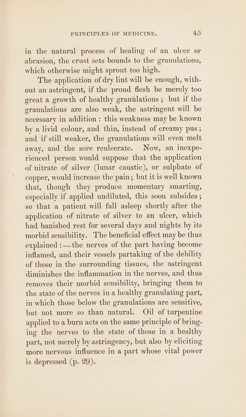 in the natural process of healing of an ulcer or abrasion, the crust sets bounds to the granulations, which otherwise might sprout too high. The application of dry lint will be enough, with- out an astringent, if the proud flesh be merely too great a growth of healthy granulations ; but if the granulations are also weak, the astringent will be necessary in addition : this weakness may be known by a livid colour, and thin, instead of creamy pus ; and if still weaker, the granulations will even melt away, and the sore reulcerate. Now, an inexpe- rienced person would suppose that the application of nitrate of silver (lunar caustic), or sulphate of copper, would increase the pain; but it is well known that, though they produce momentary smarting, especially if applied undiluted, this soon subsides ; so that a patient will fall asleep shortly after the application of nitrate of silver to an ulcer, which had banished rest for several days and nights by its morbid sensibility. The beneficial effect may be thus explained :—the nerves of the part having become inflamed, and their vessels partaking of the debility of those in the surrounding tissues, the astringent diminishes the inflammation in the nerves, and thus removes their morbid sensibility, bringing them to the state of the nerves in a healthy granulating part, in which those below the granulations are sensitive, but not more so than natural. Oul of turpentine applied to a burn acts on the same principle of bring- ing the nerves to the state of those in a healthy part, not merely by astringency, but also by eliciting more nervous influence in a part whose vital power is depressed (p. 29).