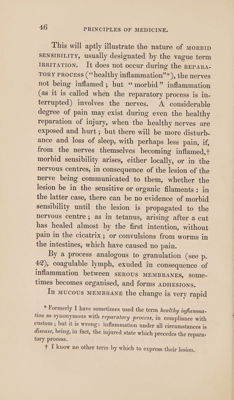 This will aptly illustrate the nature of morBip SENSIBILITY, usually designated by the vague term IRRITATION. It does not occur during the repara- TORY Process (“healthy inflammation’”*), the nerves not being inflamed ; but “morbid” inflammation (as it is called when the reparatory process is in- terrupted) involves the nerves. A considerable degree of pain may exist during even the healthy reparation of injury, when the healthy nerves are exposed and hurt; but there will be more disturb- ance and loss of sleep, with perhaps less pain, if, from the nerves themselves becoming inflamed,t+ morbid sensibility arises, either locally, or in the nervous centres, in consequence of the lesion of the nerve being communicated to them, whether the lesion be in the sensitive or organic filaments: in the latter case, there can be no evidence of morbid sensibility until the lesion is propagated to the nervous centre; as in tetanus, arising after a cut has healed almost by the first intention, without pain in the cicatrix ; or convulsions from worms in the intestines, which have caused no pain. By a process analogous to granulation (see p. 42), coagulable lymph, exuded in consequence of inflammation between sErous MEMBRANES, some- times becomes organised, and forms ADHESIONS. In mucous memsrane the change is very rapid * Formerly I have sometimes used the term healthy inflamma- tion as synonymous with reparatory process, in compliance with custom ; but it is wrong: inflammation under all circumstances is disease, being, in fact, the injured state which precedes the repara- tory process. + I know no other term by which to express their lesion.