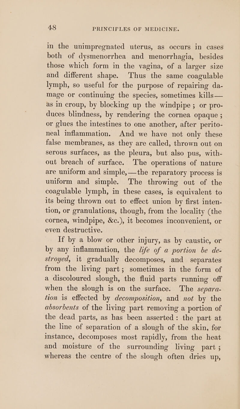 in the unimpregnated uterus, as occurs in cases both of dysmenorrhea and menorrhagia, besides those which form in the vagina, of a larger size and different shape. Thus the same coagulable lymph, so useful for the purpose of repairing da- mage or continuing the species, sometimes kills — as in croup, by blocking up the windpipe ; or pro- duces blindness, by rendering the cornea opaque ; or glues the intestines to one another, after perito- neal inflammation. And we have not only these false membranes, as they are called, thrown out on serous surfaces, as the pleura, but also pus, with- out breach of surface. The operations of nature are uniform and simple,—the reparatory process is uniform and simple. The throwing out of the coagulable lymph, in these cases, is equivalent to its being thrown out to effect union by first inten- tion, or granulations, though, from the locality (the cornea, windpipe, &amp;c.), it becomes inconvenient, or even destructive. If by a blow or other injury, as by caustic, or by any inflammation, the fe of a portion be de- stroyed, it gradually decomposes, and separates from the living part; sometimes in the form of a discoloured slough, the fluid parts running off when the slough is on the surface. The separa- tion 1s effected by decomposition, and not by the absorbents of the living part removing a portion of the dead parts, as has been asserted: the part at the line of separation of a slough of the skin, for instance, decomposes most rapidly, from the heat and moisture of the surrounding living part ; whereas the centre of the slough often dries up,
