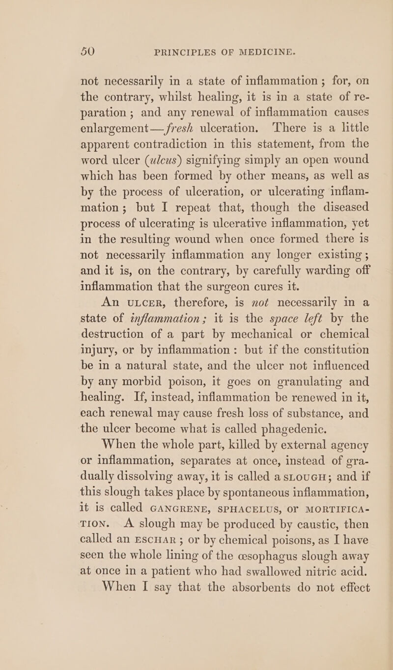 not necessarily in a state of inflammation ; for, on the contrary, whilst healing, it is in a state of re- paration ; and any renewal of inflammation causes enlargement — fresh ulceration. ‘There is a little apparent contradiction in this statement, from the word ulcer (wlcus) signifying simply an open wound which has been formed by other means, as well as by the process of ulceration, or ulcerating inflam- mation; but I repeat that, though the diseased process of ulcerating is ulcerative inflammation, yet in the resulting wound when once formed there is not necessarily inflammation any longer existing ; and it is, on the contrary, by carefully warding off inflammation that the surgeon cures it. An ULCER, therefore, is not necessarily in a state of znflammation ; it is the space left by the destruction of a part by mechanical or chemical injury, or by inflammation: but if the constitution be in a natural state, and the ulcer not influenced by any morbid poison, it goes on granulating and healing. If, instead, inflammation be renewed in it, each renewal may cause fresh loss of substance, and the ulcer become what is called phagedenic. When the whole part, killed by external agency or inflammation, separates at once, instead of gra- dually dissolving away, it is called a sLoueH; and if this slough takes place by spontaneous inflammation, it is called GANGRENE, SPHACELUS, OF MORTIFICA- TION. A slough may be produced by caustic, then called an EscHAr ; or by chemical poisons, as I have seen the whole lining of the esophagus slough away at once in a patient who had swallowed nitric acid.