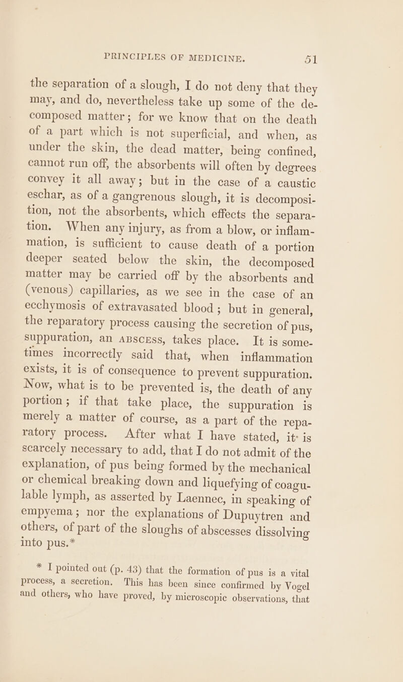 the separation of a slough, I do not deny that they may, and do, nevertheless take up some of the de- composed matter; for we know that on the death of a part which is not superficial, and when, as under the skin, the dead matter, being confined, cannot run off, the absorbents will often by degrees convey it all away; but in the case of a caustic eschar, as of a gangrenous slough, it is decomposi- tion, not the absorbents, which effects the separa- tion. When any injury, as from a blow, or inflam- mation, is sufficient to cause death of a portion deeper seated below the skin, the decomposed matter may be carried off by the absorbents and (venous) capillaries, as we see in the case of an ecchymosis of extravasated blood ; but in general, the reparatory process causing the secretion of pus, suppuration, an apscess, takes place. It is some- times incorrectly said that, when inflammation exists, it is of consequence to prevent suppuration. Now, what is to be prevented is, the death of any portion; if that take place, the suppuration is merely a matter of course, as a part of the repa- ratory process. After what I have stated, it’ is scarcely necessary to add, that I do not admit of the explanation, of pus being formed by the mechanical or chemical breaking down and liquefying of coagu- lable lymph, as asserted by Laennec, in speaking of empyema; nor the explanations of Dupuytren and others, of part of the sloughs of abscesses dissolving into pus.* * I pointed out (p. 43) that the formation of pus is a vital process, a secretion. This has been since confirmed by Vogel and others, who have proved, by microscopic observations, that