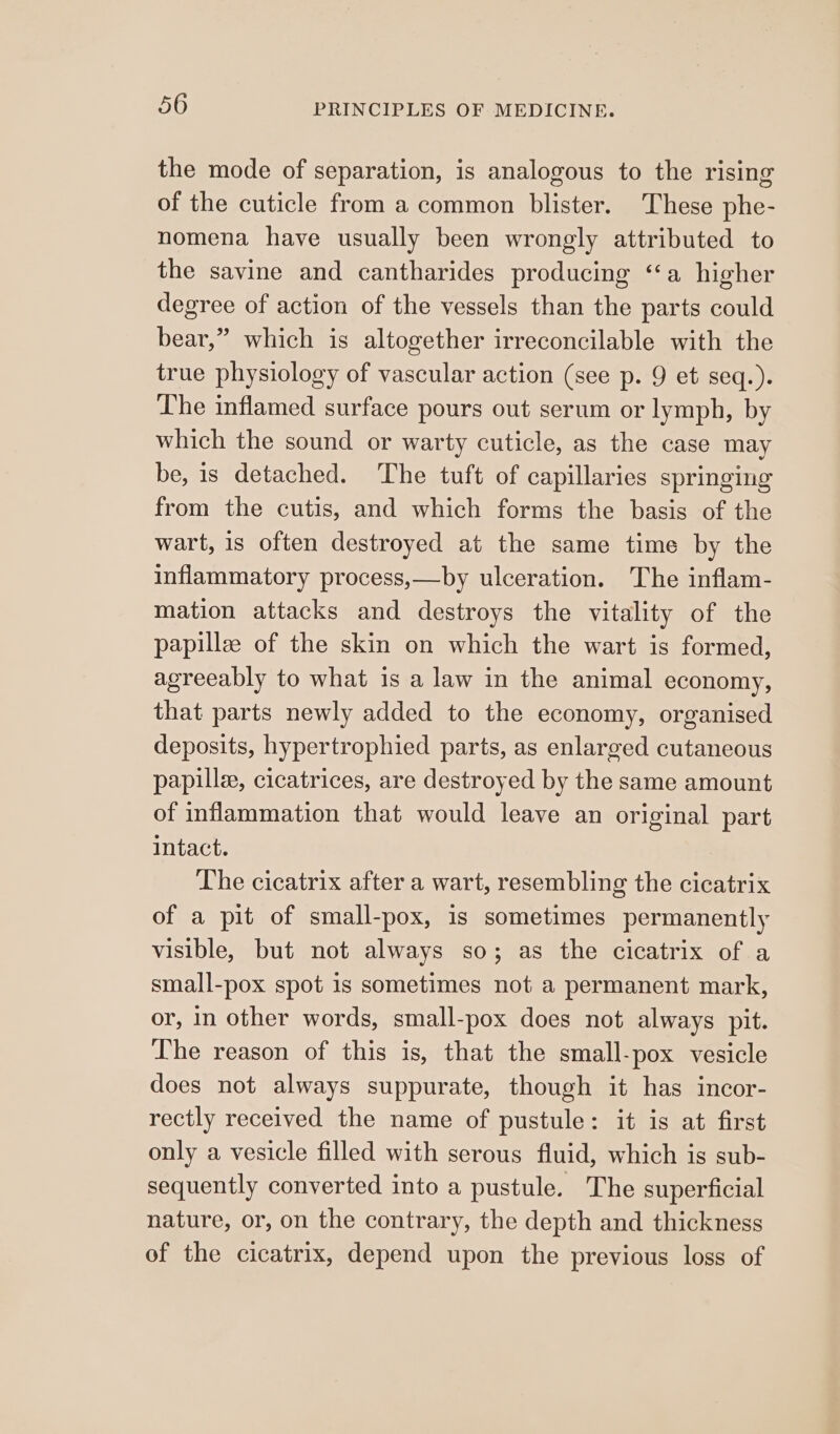 the mode of separation, is analogous to the rising of the cuticle from a common blister. These phe- nomena have usually been wrongly attributed to the savine and cantharides producing “a higher degree of action of the vessels than the parts could bear,” which is altogether irreconcilable with the true physiology of vascular action (see p. 9 et seq.). The inflamed surface pours out serum or lymph, by which the sound or warty cuticle, as the case may be, 1s detached. The tuft of capillaries springing from the cutis, and which forms the basis of the wart, is often destroyed at the same time by the inflammatory process,—by ulceration. The inflam- mation attacks and destroys the vitality of the papillz of the skin on which the wart is formed, agreeably to what is a law in the animal economy, that parts newly added to the economy, organised deposits, hypertrophied parts, as enlarged cutaneous papilla, cicatrices, are destroyed by the same amount of inflammation that would leave an original part intact. The cicatrix after a wart, resembling the cicatrix of a pit of small-pox, is sometimes permanently visible, but not always so; as the cicatrix of a small-pox spot 1s sometimes not a permanent mark, or, in other words, small-pox does not always pit. The reason of this is, that the small-pox vesicle does not always suppurate, though it has incor- rectly received the name of pustule: it is at first only a vesicle filled with serous fluid, which is sub- sequently converted into a pustule. The superficial nature, or, on the contrary, the depth and thickness of the cicatrix, depend upon the previous loss of