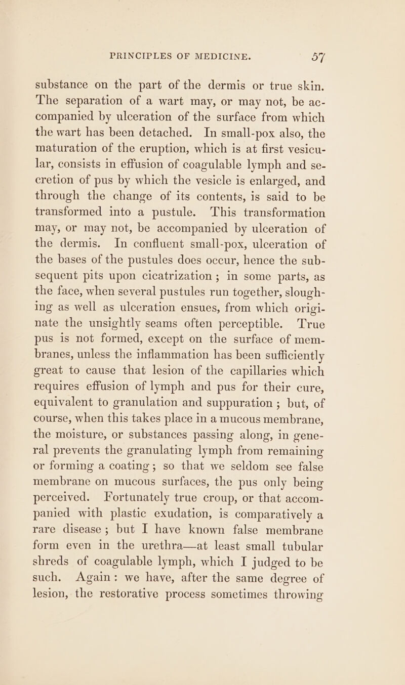 substance on the part of the dermis or true skin. The separation of a wart may, or may not, be ac- companied by ulceration of the surface from which the wart has been detached. In small-pox also, the maturation of the eruption, which is at first vesicu- lar, consists in effusion of coagulable lymph and se- cretion of pus by which the vesicle is enlarged, and through the change of its contents, is said to be transformed into a pustule. This transformation may, or may not, be accompanied by ulceration of the dermis. In confluent small-pox, ulceration of the bases of the pustules does occur, hence the sub- sequent pits upon cicatrization ; im some parts, as the face, when several pustules run together, slough- ing as well as ulceration ensues, from which origi- nate the unsightly seams often perceptible. True pus is not formed, except on the surface of mem- branes, unless the inflammation has been sufficiently great to cause that lesion of the capillaries which requires effusion of lymph and pus for their cure, equivalent to granulation and suppuration ; but, of course, when this takes place in a mucous membrane, the moisture, or substances passing along, in gene- ral prevents the granulating lymph from remaining or forming a coating; so that we seldom see false membrane on mucous surfaces, the pus only being perceived. J ortunately true croup, or that accom- panied with plastic exudation, is comparatively a rare disease; but I have known false membrane form even in the urethra—at least small tubular shreds of coagulable lymph, which I judged to be such. Again: we have, after the same degree of lesion, the restorative process sometimes throwing