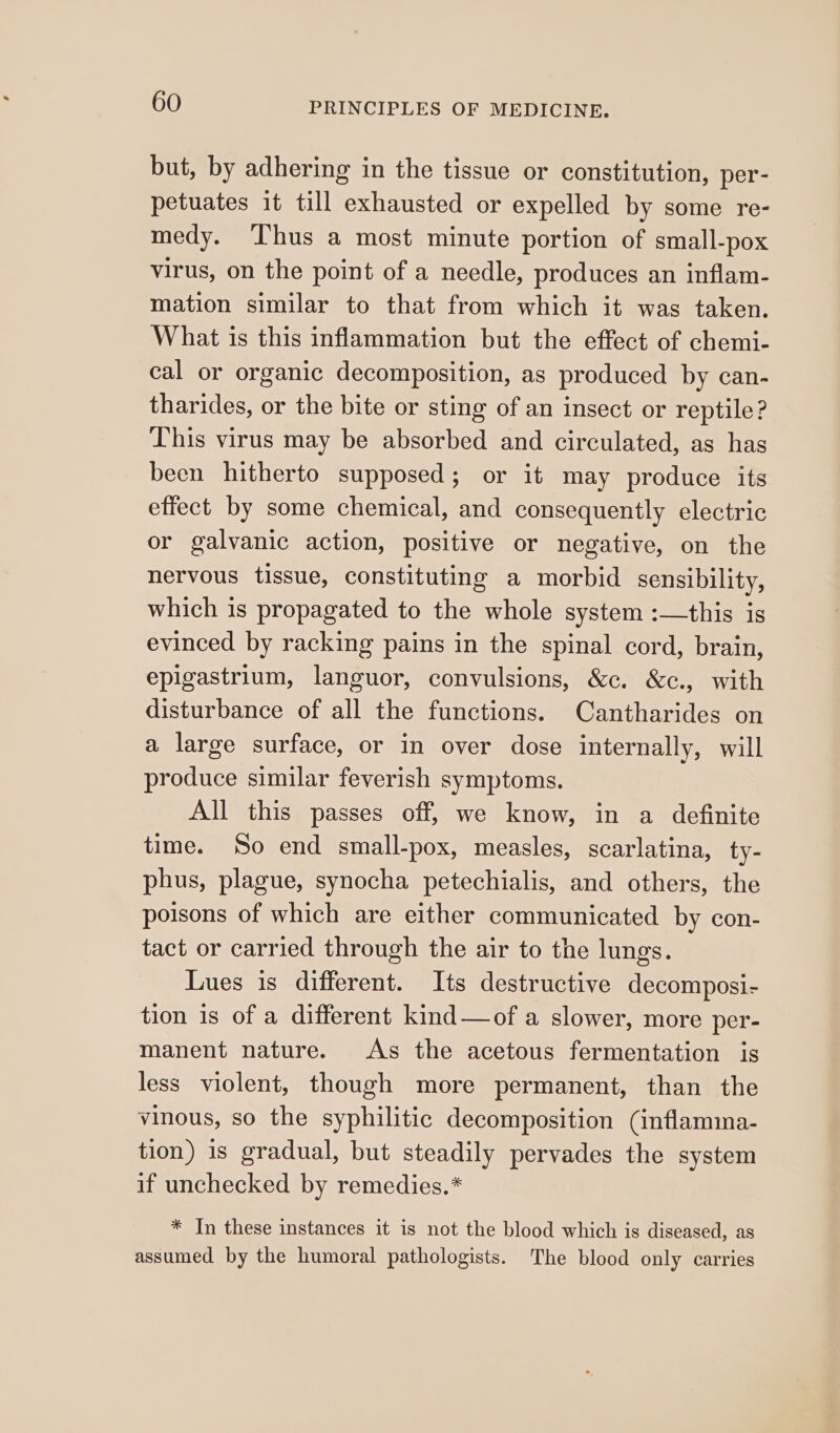 but, by adhering in the tissue or constitution, per- petuates it till exhausted or expelled by some re- medy. ‘hus a most minute portion of small-pox virus, on the point of a needle, produces an inflam- mation similar to that from which it was taken. What is this inflammation but the effect of chemi- cal or organic decomposition, as produced by can- tharides, or the bite or sting of an insect or reptile? This virus may be absorbed and circulated, as has been hitherto supposed; or it may produce its effect by some chemical, and consequently electric or galvanic action, positive or negative, on the nervous tissue, constituting a morbid sensibility, which is propagated to the whole system :—this is evinced by racking pains in the spinal cord, brain, epigastrium, languor, convulsions, &amp;c. &amp;c., with disturbance of all the functions. Cantharides on a large surface, or in over dose internally, will produce similar feverish symptoms. All this passes off, we know, in a definite time. So end small-pox, measles, scarlatina, ty- phus, plague, synocha petechialis, and others, the poisons of which are either communicated by con- tact or carried through the air to the lungs. Lues is different. Its destructive decomposi- tion is of a different kind—of a slower, more per- manent nature. As the acetous fermentation is less violent, though more permanent, than the vinous, so the syphilitic decomposition (inflamina- tion) is gradual, but steadily pervades the system if unchecked by remedies.* * In these instances it is not the blood which is diseased, as assumed by the humoral pathologists. The blood only carries
