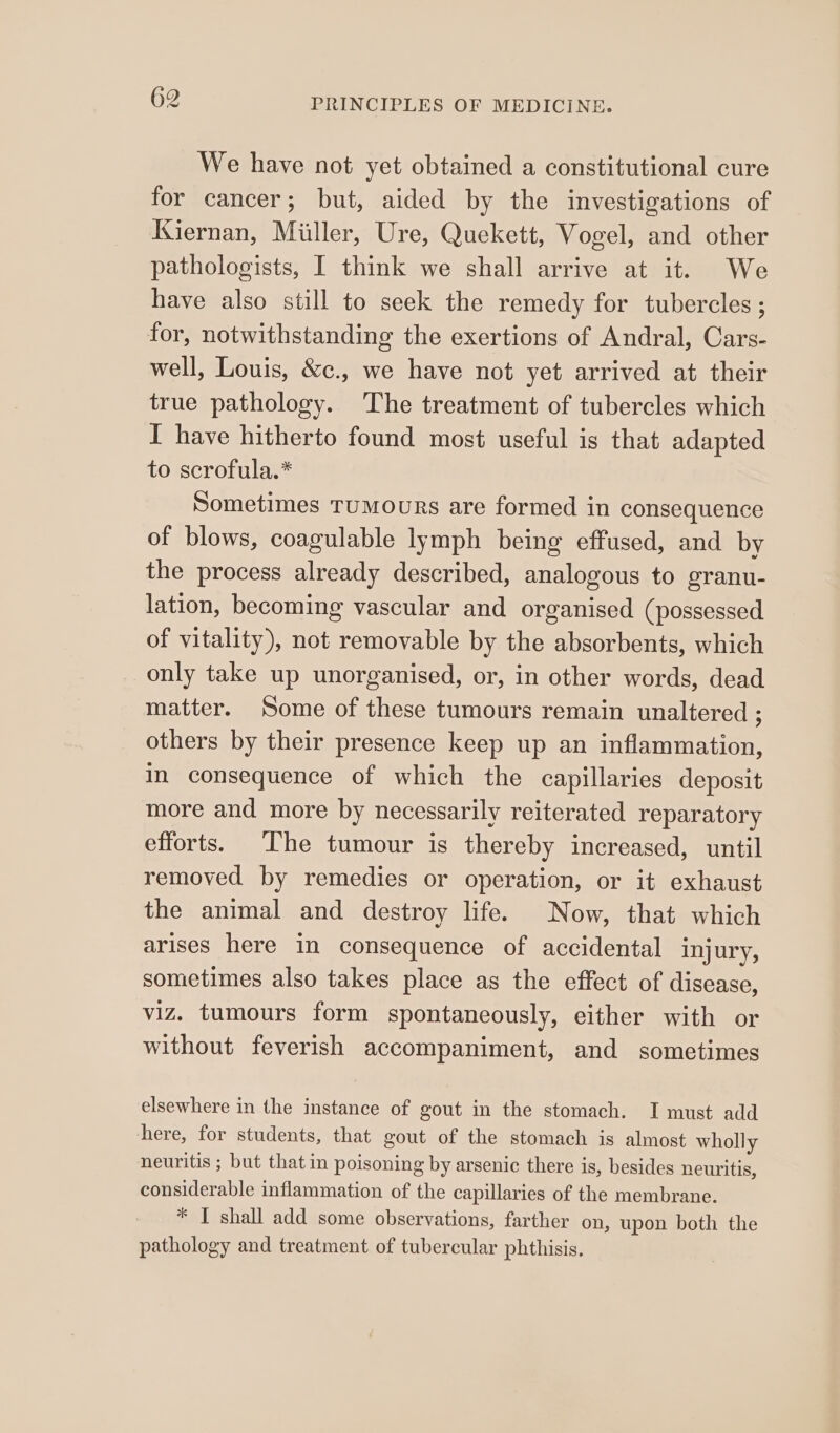 We have not yet obtained a constitutional cure for cancer; but, aided by the investigations of JGiernan, Miller, Ure, Quekett, Vogel, and other pathologists, I think we shall arrive at it. We have also still to seek the remedy for tubercles ; for, notwithstanding the exertions of Andral, Cars- well, Louis, &amp;c., we have not yet arrived at their true pathology. The treatment of tubercles which I have hitherto found most useful is that adapted to scrofula.* Sometimes Tumours are formed in consequence of blows, coagulable lymph being effused, and by the process already described, analogous to granu- lation, becoming vascular and organised (possessed of vitality), not removable by the absorbents, which only take up unorganised, or, in other words, dead matter. Some of these tumours remain unaltered ; others by their presence keep up an inflammation, in consequence of which the capillaries deposit more and more by necessarily reiterated reparatory efforts. The tumour is thereby increased, until removed by remedies or operation, or it exhaust the animal and destroy life. Now, that which arises here in consequence of accidental injury, sometimes also takes place as the effect of disease, viz. tumours form spontaneously, either with or without feverish accompaniment, and sometimes elsewhere in the instance of gout in the stomach. I must add here, for students, that gout of the stomach is almost wholly neuritis ; but that in poisoning by arsenic there is, besides neuritis, considerable inflammation of the capillaries of the membrane. * I shall add some observations, farther on, upon both the pathology and treatment of tubercular phthisis.