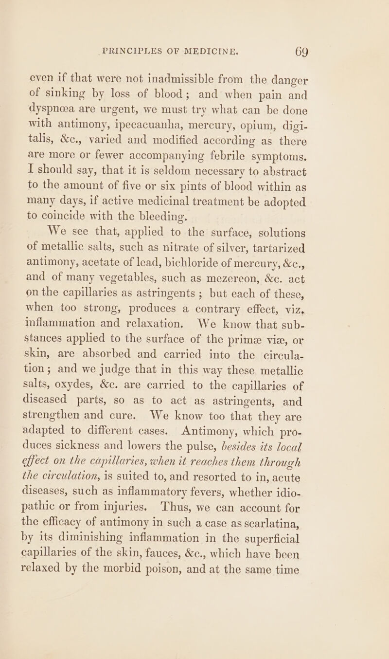 even if that were not inadmissible from the danger of sinking by loss of blood; and when pain and dyspnoea are urgent, we must try what can be done with antimony, ipecacuanha, mercury, opium, digi- talis, &amp;c., varied and modified according as there are more or fewer accompanying febrile symptoms. I should say, that it is seldom necessary to abstract to the amount of five or six pints of blood within as many days, if active medicinal treatment be adopted to coincide with the bleeding. We see that, applied to the surface, solutions of metallic salts, such as nitrate of silver, tartarized antimony, acetate of lead, bichloride of mercury, &amp;c., and of many vegetables, such as mezereon, &amp;c. act on the capillaries as astringents ; but each of these, when too strong, produces a contrary effect, viz, inflammation and relaxation. We know that sub- stances applied to the surface of the prime vie, or skin, are absorbed and carried into the circula- tion; and we judge that in this way these metallic salts, oxydes, &amp;c. are carried to the capillaries of diseased parts, so as to act as astringents, and strengthen and cure. We know too that they are adapted to different cases. Antimony, which pro- duces sickness and lowers the pulse, besides its local effect on the capillaries, when it reaches them through the circulation, is suited to, and resorted to in, acute diseases, such as inflammatory fevers, whether idio- pathic or from injuries. Thus, we can account for the efficacy of antimony in such a case as scarlatina, by its diminishing inflammation in the superficial capillaries of the skin, fauces, &amp;c., which have been relaxed by the morbid poison, and at the same time
