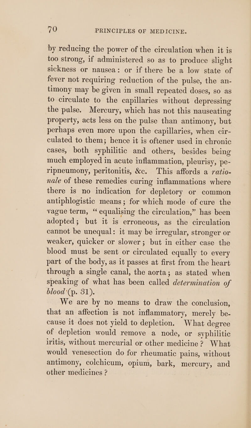 by reducing the power of the circulation when it is too strong, if administered so as to produce slight sickness or nausea: or if there be a low state of fever not requiring reduction of the pulse, the an- timony may be given in small repeated doses, so as to circulate to the capillaries without depressing the pulse. Mercury, which has not this nauseating property, acts less on the pulse than antimony, but perhaps even more upon the capillaries, when cir- culated to them; hence it is oftener used in chronic cases, both syphilitic and others, besides being much employed in acute inflammation, pleurisy, pe- ripneumony, peritonitis, &amp;c. This affords a ratio- nale of these remedies curing inflammations where there is no indication for depletory or common antiphlogistic means; for which mode of cure the vague term, “ equalising the circulation,” has been adopted; but it is erroneous, as the circulation cannot be unequal: it may be irregular, stronger or weaker, quicker or slower; but in either case the blood must be sent or circulated equally to every part of the body, as it passes at first from the heart through a single canal, the aorta; as stated when speaking of what has been called determination of blood *(p. 31). We are by no means to draw the conclusion, that an affection is not inflammatory, merely be- cause it does not yield to depletion. What degree of depletion would remove a node, or syphilitic iritis, without mercurial or other medicine 2? What would venesection do for rheumatic pains, without antimony, colchicum, opium, bark, mercury, and other medicines ?