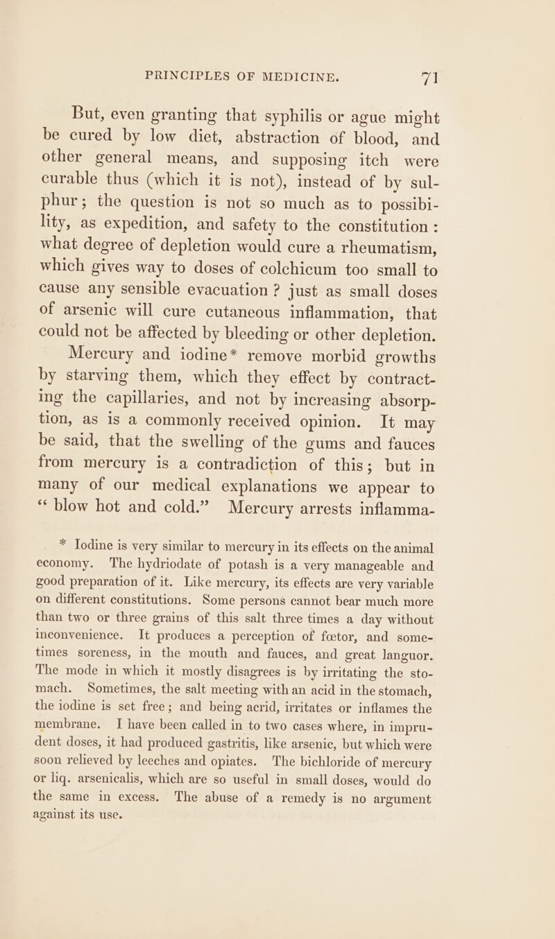 But, even granting that syphilis or ague might be cured by low diet, abstraction of blood, and other general means, and supposing itch were curable thus (which it is not), instead of by sul- phur; the question is not so much as to possibi- lity, as expedition, and safety to the constitution : what degree of depletion would cure a rheumatism, which gives way to doses of colechicum too small to cause any sensible evacuation ? just as small doses of arsenic will cure cutaneous inflammation, that could not be affected by bleeding or other depletion. _ Mercury and iodine* remove morbid growths by starving them, which they effect by contract- ing the capillaries, and not by increasing absorp- tion, as is a commonly received opinion. It may be said, that the swelling of the gums and fauces from mercury is a contradiction of this; but in many of our medical explanations we appear to ‘blow hot and cold.” Mercury arrests inflamma- * Jodine is very similar to mercury in its effects on the animal economy. The hydriodate of potash is a very manageable and good preparation of it. Like mercury, its effects are very variable on different constitutions. Some persons cannot bear much more than two or three grains of this salt three times a day without inconvenience. It produces a perception of foetor, and some- times soreness, in the mouth and fauces, and great languor. The mode in which it mostly disagrees is by irritating the sto- mach. Sometimes, the salt meeting with an acid in the stomach, the iodine is set free; and being acrid, irritates or inflames the membrane. I have been called in to two cases where, in impru- dent doses, it had produced gastritis, like arsenic, but which were soon relieved by leeches and opiates. The bichloride of mercury or liq. arsenicalis, which are so useful in small doses, would do the same in excess. The abuse of a remedy is no argument against its use.
