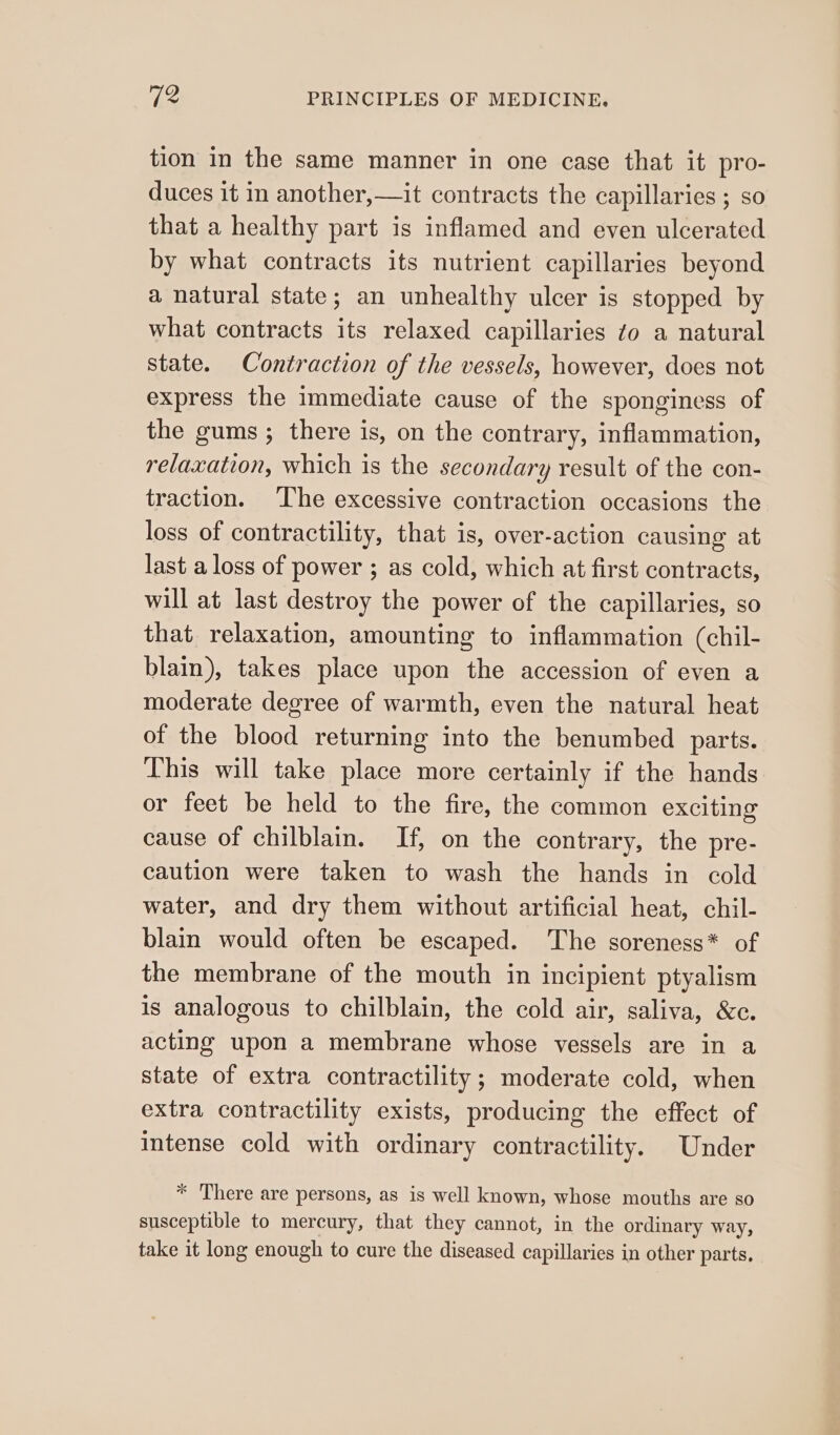 tion in the same manner in one case that it pro- duces it in another,—it contracts the capillaries ; so that a healthy part is inflamed and even ulcerated by what contracts its nutrient capillaries beyond a natural state; an unhealthy ulcer is stopped by what contracts its relaxed capillaries zo a natural state. Contraction of the vessels, however, does not express the immediate cause of the sponginess of the gums ; there is, on the contrary, inflammation, relaxation, which is the secondary result of the con- traction. ‘The excessive contraction occasions the loss of contractility, that is, over-action causing at last a loss of power ; as cold, which at first contracts, will at last destroy the power of the capillaries, so that relaxation, amounting to inflammation (chil- blain), takes place upon the accession of even a moderate degree of warmth, even the natural heat of the blood returning into the benumbed parts. This will take place more certainly if the hands or feet be held to the fire, the common exciting cause of chilblain. If, on the contrary, the pre- caution were taken to wash the hands in cold water, and dry them without artificial heat, chil- blain would often be escaped. The soreness* of the membrane of the mouth in incipient ptyalism is analogous to chilblain, the cold air, saliva, &amp;c. acting upon a membrane whose vessels are in a state of extra contractility ; moderate cold, when extra contractility exists, producing the effect of intense cold with ordinary contractility. Under * There are persons, as is well known, whose mouths are so susceptible to mercury, that they cannot, in the ordinary way, take it long enough to cure the diseased capillaries in other parts.