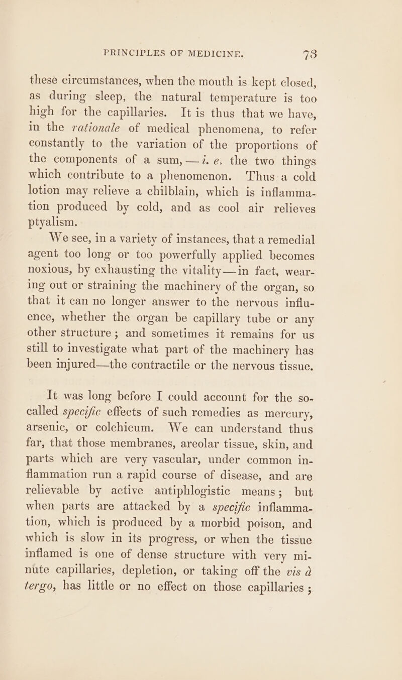 these circumstances, when the mouth is kept closed, as during sleep, the natural temperature is too high for the capillaries. It is thus that we have, in the rationale of medical phenomena, to refer constantly to the variation of the proportions of the components of a sum, —7.e. the two things which contribute to a phenomenon. Thus a cold lotion may relieve a chilblain, which is inflamma- tion produced by cold, and as cool air relieves ptyalism. We see, in a variety of instances, that a remedial agent too long or too powerfully applied becomes noxious, by exhausting the vitality—in fact, wear- ing out or straining the machinery of the organ, so that it can no longer answer to the nervous influ- ence, whether the organ be capillary tube or any other structure ; and sometimes it remains for us still to investigate what part of the machinery has been injured—the contractile or the nervous tissue. It was long before I could account for the so- called specific effects of such remedies as mercury, arsenic, or colchicum. We can understand thus far, that those membranes, areolar tissue, skin, and parts which are very vascular, under common in- flammation run a rapid course of disease, and are relievable by active antiphlogistic means; but when parts are attacked by a specific inflamma- tion, which is produced by a morbid poison, and which is slow in its progress, or when the tissue inflamed is one of dense structure with very mi- nute capillaries, depletion, or taking off the wis a tergo, has little or no effect on those capillaries ;