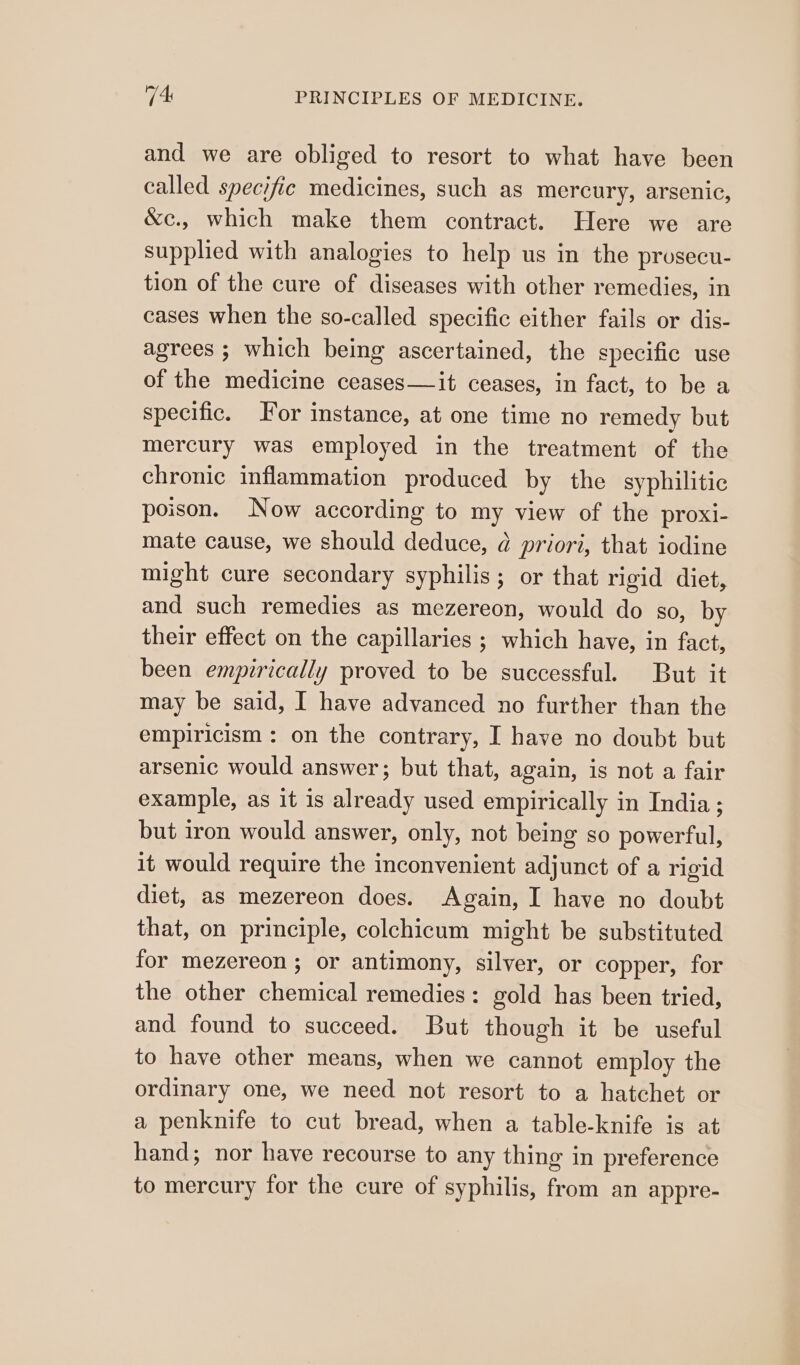and we are obliged to resort to what have been called specific medicines, such as mercury, arsenic, &amp;c., which make them contract. Here we are supplied with analogies to help us in the prosecu- tion of the cure of diseases with other remedies, in cases when the so-called specific either fails or dis- agrees ; which being ascertained, the specific use of the medicine ceases—it ceases, in fact, to be a specific. For instance, at one time no remedy but mercury was employed in the treatment of the chronic inflammation produced by the syphilitic poison. Now according to my view of the proxi- mate cause, we should deduce, @ priori, that iodine might cure secondary syphilis; or that rigid diet, and such remedies as mezereon, would do so, by their effect on the capillaries ; which have, in fact, been empirically proved to be successful. But it may be said, I have advanced no further than the empiricism: on the contrary, I have no doubt but arsenic would answer; but that, again, is not a fair example, as it is already used empirically in India ; but iron would answer, only, not being so powerful, it would require the inconvenient adjunct of a rigid diet, as mezereon does. Again, I have no doubt that, on principle, colchicum might be substituted for mezereon ; or antimony, silver, or copper, for the other chemical remedies: gold has been tried, and found to succeed. But though it be useful to have other means, when we cannot employ the ordinary one, we need not resort to a hatchet or a penknife to cut bread, when a table-knife is at hand; nor have recourse to any thing in preference to mercury for the cure of syphilis, from an appre-