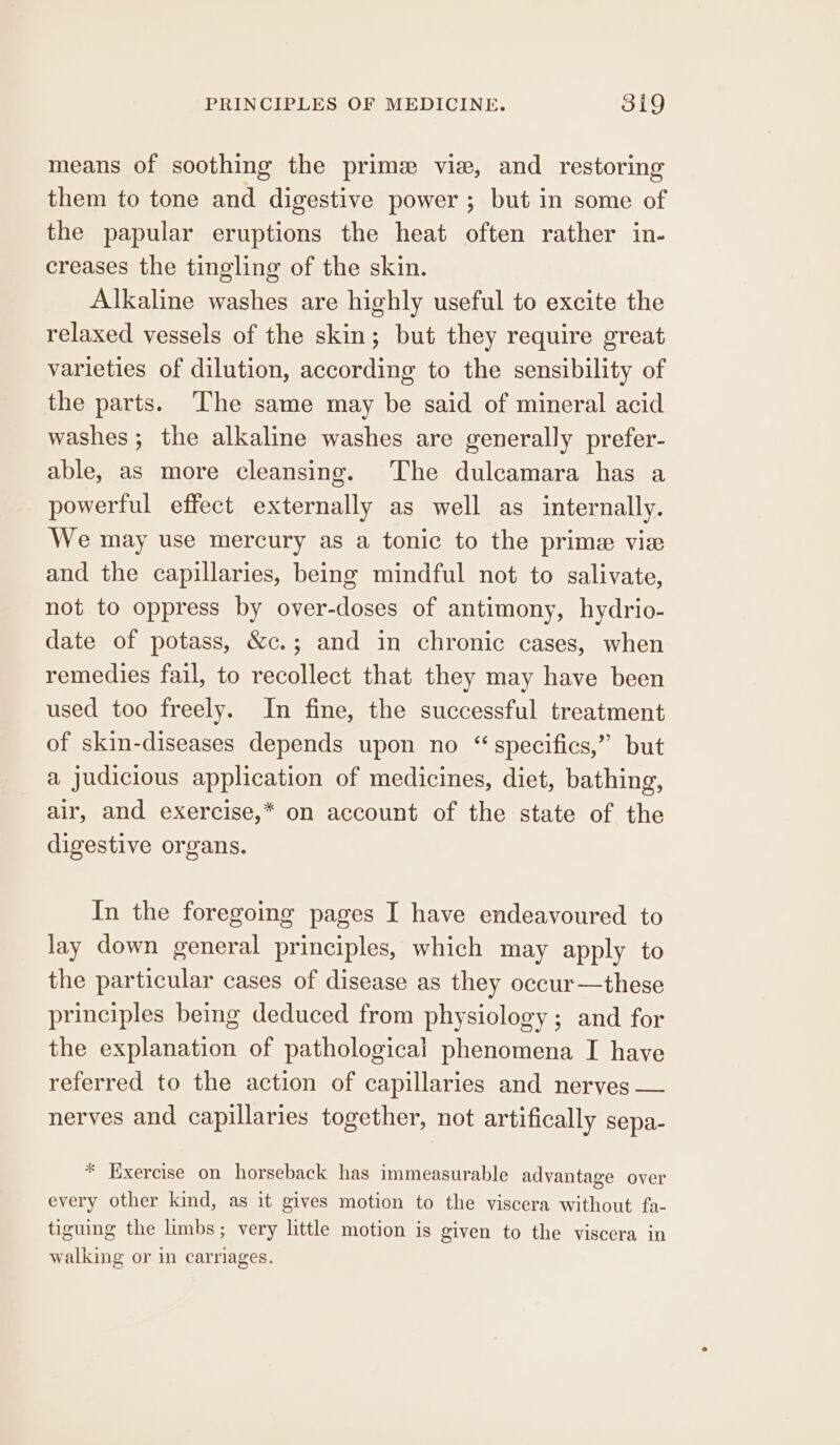 means of soothing the prime vie, and restoring them to tone and digestive power ; but in some of the papular eruptions the heat often rather in- creases the tingling of the skin. Alkaline washes are highly useful to excite the relaxed vessels of the skin; but they require great varieties of dilution, according to the sensibility of the parts. ‘The same may be said of mineral acid washes; the alkaline washes are generally prefer- able, as more cleansing. The dulcamara has a powerful effect externally as well as internally. We may use mercury as a tonic to the prime vie and the capillaries, being mindful not to salivate, not to oppress by over-doses of antimony, hydrio- date of potass, &amp;c.; and in chronic cases, when remedies fail, to recollect that they may have been used too freely. In fine, the successful treatment of skin-diseases depends upon no “ specifics,” but a judicious application of medicines, diet, bathing, air, and exercise,* on account of the state of the digestive organs. In the foregoing pages I have endeavoured to lay down general principles, which may apply to the particular cases of disease as they occur —these principles being deduced from physiology ; and for the explanation of pathological phenomena I have referred to the action of capillaries and nerves — nerves and capillaries together, not artifically sepa- * Exercise on horseback has immeasurable advantage over every other kind, as it gives motion to the viscera without fa- tiguing the limbs; very little motion is given to the viscera in walking or in carriages.