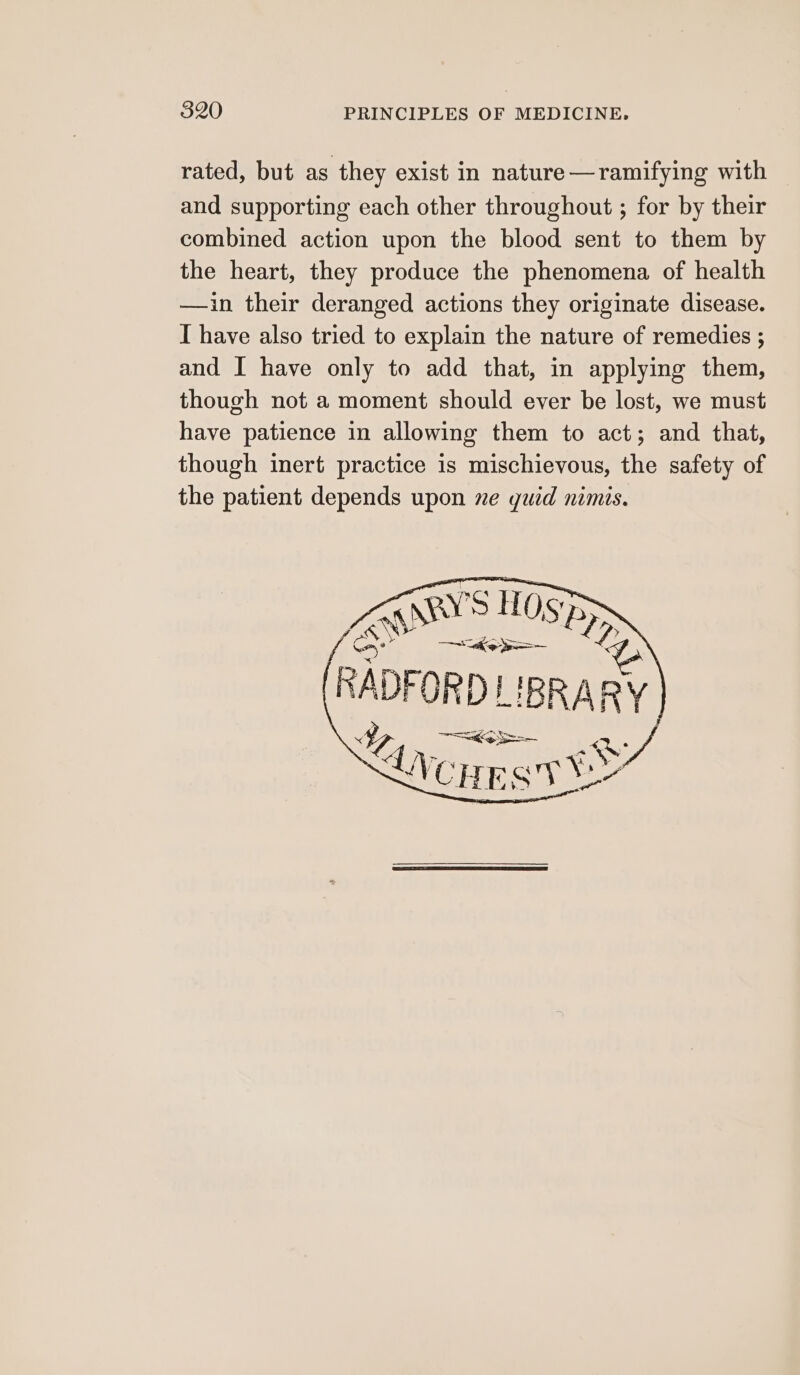 rated, but as they exist in nature—ramifying with and supporting each other throughout ; for by their combined action upon the blood sent to them by the heart, they produce the phenomena of health —ain their deranged actions they originate disease. I have also tried to explain the nature of remedies ; and I have only to add that, in applying them, though not a moment should ever be lost, we must have patience in allowing them to act; and that, though inert practice 1s mischievous, the safety of the patient depends upon ne guid nimis. ZgAny’s HOSS Gy F ioe RADFORD E BRARY I ita coos Pan . LV Cig a) ye