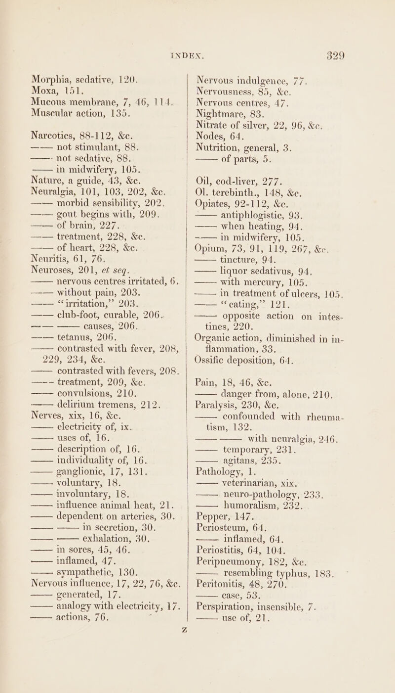 Moxa, 151. Mucous membrane, 7, 46, 114. Muscular action, 135. Narcotics, 88-112, &amp;c. —— not stimulant, 88. ——-- not sedative, 88. in midwifery, 105. Nature, a guide, 43, &amp;c. Neuralgia, 101, 103, 202, &amp;c. —-— morbid sensibility, 202. —— gout begins with, 209. —— of brain, 227. —— treatment, 228, &amp;c. —— of heart, 228, &amp;ce. Neuritis, 61, 76. Neuroses, 201, et seq. nervous centres irritated, 6. —— without pain, 203. —— “irritation,” 203. —— club-foot, curable, 206. causes, 206. —-— tetanus, 206. contrasted with fever, 208, 229, 234) Kc. contrasted with fevers, 208. —--— treatment, 209, &amp;c. —— convulsions, 210. ——— delirium tremens, 212. Nerves, xix, 16, &amp;c. electricity of, ix. uses of, 16. description of, 16. individuality of, 16. ganglionic, 17, 131. voluntary, 18. involuntary, 18. influence animal heat, 21. dependent on arteries, 30. in secretion, 30. exhalation, 30. in sores, 45, 46. inflamed, 47. sympathetic, 130. Nervous influence, 17, 22, 76, &amp;c. generated, 17. analogy with electricity, 17. actions, 76. phdgan tae Z 329 Nervousness, 85, &amp;e. Nervous centres, 47. Nightmare, 83. Nitrate of silver, 22, 96, &amp;c. Nodes, 64. Nutrition, general, 3. of parts, 5. Oil, cod-liver, 277. Opiates, 92-112, &amp;e. : antiphlogistic, 93. —— when heating, 94. ~—— in midwifery, 105. Opin 7309 O26 7a Se tincture, 94. liquor sedativus, 94. with mercury, 105. in treatment of ulcers, 103. eatinewes Lin —— opposite action on intes- tines, 220. Organic action, diminished in in- flammation, 33. Ossific deposition, 64. ny ——_—— ee Pain, 18, 46, &amp;c. danger from, alone, 210. Paralysis, 230, &amp;e. confounded with rheuma- tism, 132. with neuralgia, 246, temporary, 231. agitans, 235. Pathology, 1. veterinarian, xix. neuro-pathology, 233. humoralism, 232. Pepper, 147. Periosteum, 64. inflamed, 64. Periostitis, 64, 104. Peripneumony, 182, Xe. resembling typhus, 183. Peritonitis, 48, 270. case, 53. Perspiration, insensible, 7. use of, 21.