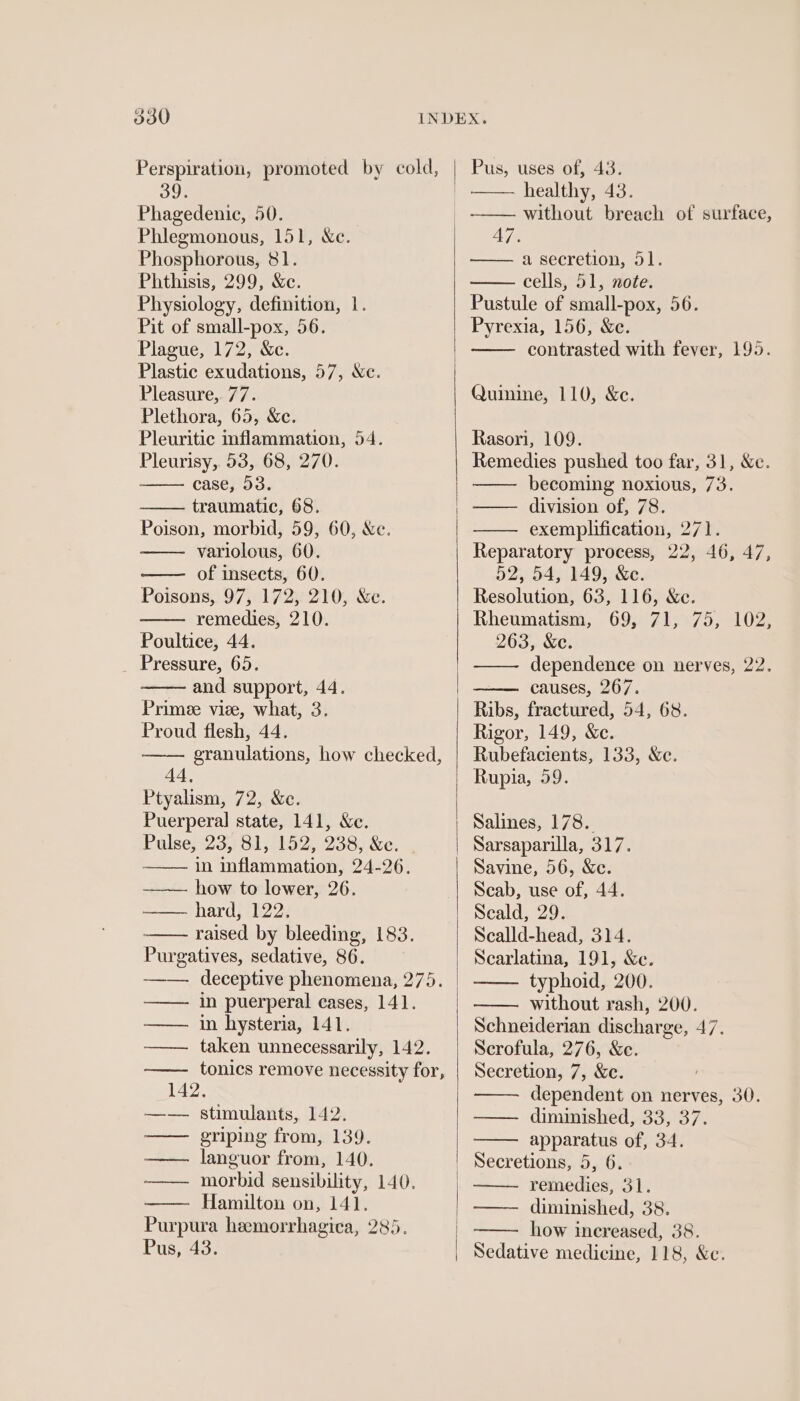 Perspiration, promoted by cold, 39. Phagedenic, 50. Phlegmonous, 151, Xe. Phosphorous, 81. Phthisis, 299, &amp;e. Physiology, definition, 1. Pit of small-pox, 56. Plague, 172, &amp;c. Plastic exudations, 57, We. Pleasure, 77. Plethora, 65, &amp;c. Pleuritic inflammation, 54. Pleurisy, 53, 68, 270. case, 53. traumatic, 68. Poison, morbid, 59, 60, Xe. variolous, 60. of insects, 60. Poisons, 97, 172, 210, &amp;c. remedies, 210. Poultice, 44. _ Pressure, 65. and support, 44. Primee viee, what, 3. Proud flesh, 44. granulations, how checked, 44, Ptyalism, 72, &amp;c. Puerperal state, 141, Xe. Pulse, 23,81, 152, 238, &amp;e. - in inflammation, 24-26. how to lewer, 26. hard, 122. raised by bleeding, 183. Purgatives, sedative, 86. deceptive phenomena, 275. in puerperal cases, 141. in hysteria, 141, taken unnecessarily, 142. tonics remove necessity for, HTT | 142; stimulants, 142. griping from, 139. languor from, 140. morbid sensibility, 140. Hamilton on, 141. Purpura heemorrhagica, 285. Pus, 43. ee Sens nd Pus, uses of, 43. healthy, 43. aE — a secretion, 51. cells, 51, note. Pustule of small-pox, 56. Pyrexia, 156, &amp;c. contrasted with fever, 195. Quinine, 110, &amp;e. Rasori, 109. Remedies pushed too far, 31, &amp;c. becoming noxious, 73. division of, 78. exemplification, 271. Reparatory process, 22, 46, 47, 52, 54, 149, &amp;c. Resolution, 63, 116, &amp;e. Rheumatism, 69, 71, 75, 102, 263, &amp;e. dependence on nerves, 22. causes, 267. Ribs, fractured, 54, 68. Rigor, 149, &amp;c. Rubefacients, 133, &amp;c. Rupia, 59. Salines, 178. Sarsaparilla, 317. Savine, 56, &amp;c. Scab, use of, 44. Seald, 29. Scalld-head, 314. Scarlatina, 191, &amp;e. typhoid, 200. without rash, 200. Schneiderian discharge, 47. Scrofula, 276, &amp;c. dependent on nerves, 30. —— diminished, 33, 37. apparatus of, 34. remedies, 31. how increased, 38. Sedative medicine, 118, &amp;c.