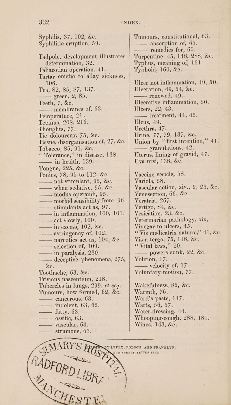 Syphilis, 37, 102, &amp;e. Syphilitic eruption, 59. determination, 32. Taliacotian operation, 41. Tartar emetic to allay sickness, 106. AWerh, “eee cela evry hae green, 2, 85. Teeth, 7, &amp;c. membranes of, 63. Temperature, 21. Tetanus, 208, 216. Thoughts, 77. Tic doloureux, 75, Xc. Tissue, disorganisation of, 27, &amp;c. Tobacco, 85, 91, &amp;e. « Tolerance,’ in disease, 138. in health, 139. Tongue, 225, &amp;e. Tonics, 78, 95 to 112, &amp;c. not stimulant, 95, &amp;e. ——— when sedative, 95, &amp;c. —— modus operandi, 95. — morbid sensibility from, 96. —— stimulants act as, 97. in inflammation, 100, 101. act slowly, 100. in excess, 102, &amp;c. ——— astringency of, 102. —— narcotics act as, 104, Xe. —— selection of, 109. —— in paralysis, 230. deceptive phenomena, 275, &amp;e. Toothache, 63, &amp;c. Trismus nascentium, 218. Tubercles in lungs, 299, et seq. Tumours, how formed, 62, &amp;c. cancerous, 63. indolent, 63, 65. fatty, 63. Tumours, constitutional, 63. absorption of, 65. remedies for, 65. Turpentine, 45, 148, 288, &amp;e. Typhus, meaning of, 161. Typhoid, 160, &amp;c. Uleer not inflammation, 49, 50. Ulceration, 49, 54, &amp;c. renewed, 49. Ulcerative inflammation, 50. Uleers, 22, 43. treatment, 44, 45. Uleus, 49. Urethra, 47. Urine, 77, 79, 137, &amp;c. Union by &lt; first intention,’ 41. granulations, 42. Uterus, lining of gravid, 47. Uva ursi, 138, &amp;c. Vaccine vesicle, 58. Variola, 58. Vascular action, xiv., 9, 23, &amp;e. Venesection, 66, &amp;c. Veratria, 267. Vertigo, 84, &amp;c. Vesication, 23, &amp;c. Veterinarian pathology, xix, Vinegar to ulcers, 45. &lt;‘ Vis medicatrix natures,’ 41, &amp;e. Vis a tergo, 75, 118, &amp;c. *¢ Vital laws,’ 20. powers sunk, 22, Xe. Volition, 17. velocity of, 17. Voluntary motion, 77. Wakefulness, 85, &amp;e. Warmth, 76. Ward’s paste, 147. Warts, 56, 57. Water-dressing, 44. Whooping-cough, 288, 181. Wines, 143, &amp;c.