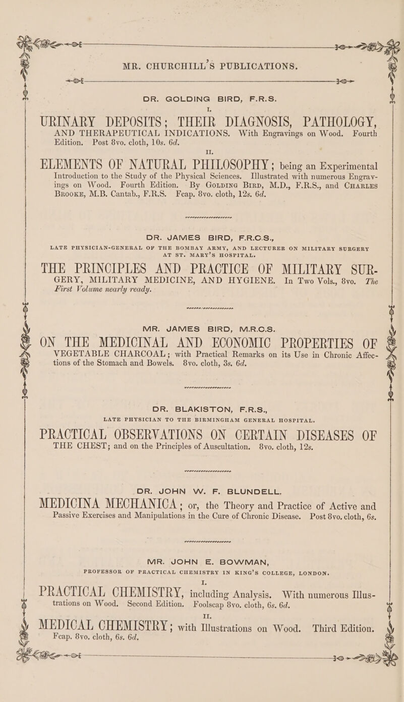 DR. GOLDING BIRD, F.R.S. URINARY DEPOSITS ; THEIR DIAGNOSIS, PATHOLOGY, AND THERAPEUTICAL INDICATIONS. With Engrayings on Wood. Fourth Edition. Post 8vo. cloth, 10s. 6d. ELEMENTS OF NATURAL PHILOSOPHY; being an Experimental Introduction to the Study of the Physical Sciences. Mlustrated with numerous Engray- ings on Wood. Fourth Edition. By Gotp1ne Brrp, M.D., F.R.S., and CHARLES Brooke, M.B. Cantab., F.R.S. Feap. 8vo. cloth, 12s. 6d. POPPA SLA OLOL OIL EDD DR. JAMES BIRD, F.R.C.S., LATE PHYSICIAN-GENERAL OF THE BOMBAY ARMY, AND LECTURER ON MILITARY SURGERY AT ST. MARY’S HOSPITAL, THE PRINCIPLES AND PRACTICE OF MILITARY SUR- Tie AND HYGIENE. In Two Vols. 8vo. The PLPII AR PIP DADINGD SIA MR. JAMES BIRD, M.R.C.S. ON THE MEDICINAL AND ECONOMIC PROPERTIES OF VEGETABLE CHARCOAL; with Practical Remarks on its Use in Chronic Affec- tions of the Stomach and Bowels. 8vo. cloth, 3s. 6d. DR. BLAKISTON, F.R.S., LATE PHYSICIAN TO THE BIRMINGHAM GENERAL HOSPITAL. PRACTICAL OBSERVATIONS ON CERTAIN DISEASES OF THE CHEST; and on the Principles of Auscultation. 8vo. cloth, 12s. DR. JOHN W. F. BLUNDELL. MEDICINA MECHANICA: or, the Theory and Practice of Active and Passive Exercises and Manipulations in the Cure of Chronic Disease. Post 8yo. cloth, 6s. DIDS OP LL OOD OD LIL DDR MIR. JOHN E. BOWMAN, PROFESSOR OF PRACTICAL CHEMISTRY IN KING’S COLLEGE, LONDON. PRACTICAL CHEMISTRY, including Analysis. With numerous Illus- trations on Wood. Second Edition. Foolscap 8vo. cloth, 6s. 6d. MEDICAL CHEMISTRY; with tient on Wood. Third Edition. Feap, 8yo. cloth, 6s. 6d.