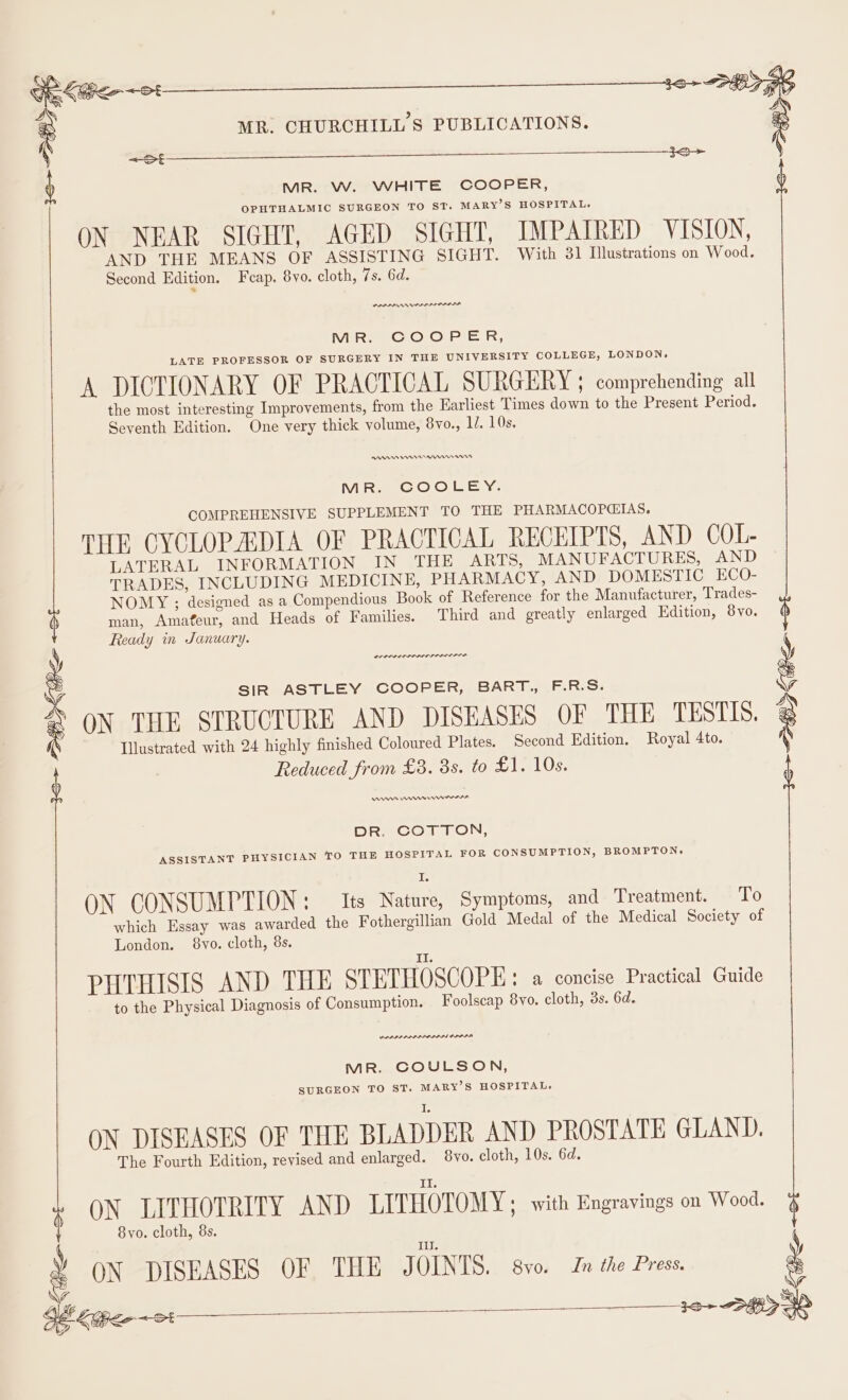 PEF Gn keet : MR. CHURCHILL'S PUBLICATIONS. 4 3S 16&gt; SHO MR. VW. WHITE COOPER, OPHTHALMIC SURGEON TO ST. MARY’S HOSPITAL, ON NEAR SIGHT, AGED SIGHT, IMPAIRED VISION, AND THE MEANS OF ASSISTING SIGHT. With 31 Illustrations on Wood. Second Edition. Fcap, 8vo. cloth, 7s. 6d. POPPA MR. COOPER, LATE PROFESSOR OF SURGERY IN THE UNIVERSITY COLLEGE, LONDON, A DICTIONARY OF PRACTICAL SURGERY ; comprehending all the most interesting Improvements, from the Earliest Times down to the Present Period. Seventh Edition. One very thick volume, 8vo., 1/. 10s. PANADDRReen nnn MR. COOLEY. COMPREHENSIVE SUPPLEMENT TO THE PHARMACOPGIAS. THE CYCLOPADIA OF PRACTICAL RECEIPTS, AND COL- LATERAL INFORMATION IN THE ARTS, MANUFACTURES, AND TRADES, INCLUDING MEDICINE, PHARMACY, AND DOMESTIC ECO- NOMY ; designed as a Compendious Book of Reference for the Manufacturer, Trades- man, Amafeur, and Heads of Families. Third and greatly enlarged Edition, 8vo. Ready in January. SIR ASTLEY COOPER, BART., F.R.S. ON THE STRUCTURE AND DISEASES OF THE TESTIS. Illustrated with 24 highly finished Coloured Plates. Second Edition. Royal 4to. Reduced from £3. 3s. to £1. 10s. nn mmr erm rr Pe ~St—— DR. COTTON, ASSISTANT PHYSICIAN TO THE HOSPITAL FOR CONSUMPTION, BROMPTON, I, ON CONSUMPTION : Its Nature, Symptoms, and Treatment. LG which Essay was awarded the Fothergillian Gold Medal of the Medical Society of London. 8vyo. cloth, 8s. PHTHISIS AND THE STETHOSCOPE: a concise Practical Guide to the Physical Diagnosis of Consumption. Foolscap 8vo. cloth, ds. 6d. wane won MR. COULSON, SURGEON TO ST. MARY’S HOSPITAL. ON DISEASES OF THE BLADDER AND PROSTATE GLAND. The Fourth Edition, revised and enlarged. 8vo. cloth, 10s. 6d. ON LITHOTRITY AND LITHOTOMY; with Engravings on Wood. 8yo. cloth, 8s. I. ON DISEASES OF THE JOINTS. 8vo. In the Press.