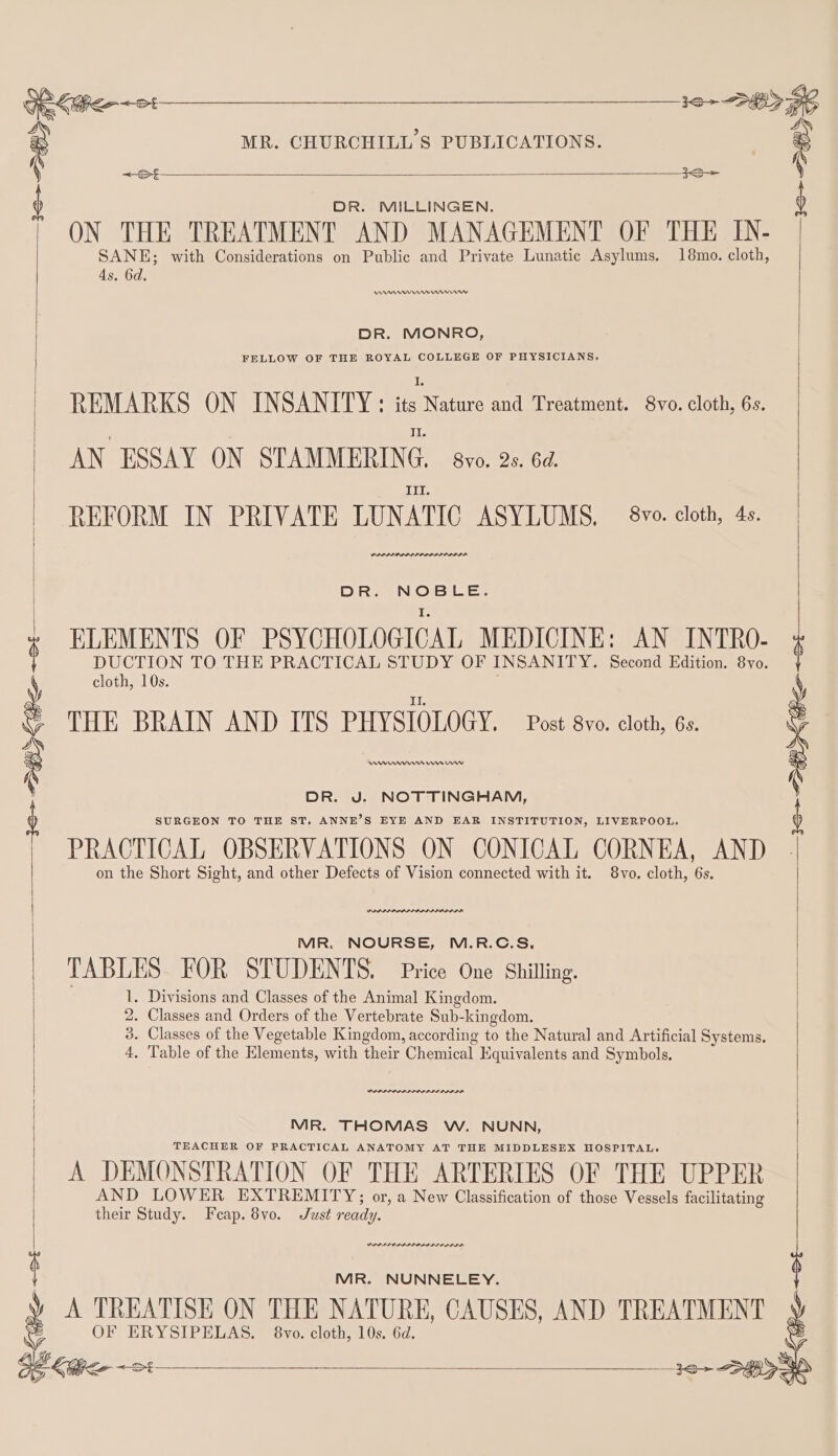 3S DR. MILLINGEN. ) ON THE TREATMENT AND MANAGEMENT OF THE IN- SANE; with Considerations on Public and Private Lunatic Asylums. 18mo. cloth, 4s. 6d. | s e MR. CHURCHILL’S PUBLICATIONS. : erm mmr rw DR. MONRO, FELLOW OF THE ROYAL COLLEGE OF PHYSICIANS. REMARKS ON INSANITY: LARPS and Treatment. 8vo. cloth, 6s. AN ESSAY ON STAMMERING, vo. 2s. 64. III. REFORM IN PRIVATE LUNATIC ASYLUMS, 8vo. cloth, 4s. (PPDPPAPAPAII ARI ORIE DR. NOBLE. ELEMENTS OF PSYCHOLOGICAL MEDICINE: AN INTRO- DUCTION TO THE PRACTICAL STUDY OF INSANITY. Second Edition. 8vo THE BRAIN AND ITS PHYSIOLOGY. Post 8vo. cloth, 6s. Aw nn On ry DR. J. NOTTINGHAM, SURGEON TO THE ST. ANNE’S EYE AND EAR INSTITUTION, LIVERPOOL. PRACTICAL OBSERVATIONS ON CONICAL CORNEA, AND on the Short Sight, and other Defects of Vision connected with it. 8vo. cloth, 6s. 16-28 Sihe et PRADA RAIA MR. NOURSE, M.R.C.S., TABLES FOR STUDENTS. Price One Shilling. 1, Divisions and Classes of the Animal Kingdom. 2. Classes and Orders of the Vertebrate Sub-kingdom. 3. Classes of the Vegetable Kingdom, according to the Natural and Artificial Systems. 4, Table of the Elements, with their Chemical Equivalents and Symbols. POPS MR. THOMAS W. NUNN, TEACHER OF PRACTICAL ANATOMY AT THE MIDDLESEX HOSPITAL. A DEMONSTRATION OF THE ARTERIES OF THE UPPER AND LOWER EXTREMITY; or, a New Classification of those Vessels facilitating their Study. Feap. 8vo. Just ready. PPP PP OPAL LIOR AI | MR. NUNNELEY. 4 A TREATISE ON THE NATURE, CAUSES, AND TREATMENT S OF ERYSIPELAS. 8vo. cloth, 10s. 6d. &gt; lo &lt;3 36+ &lt;3 SO