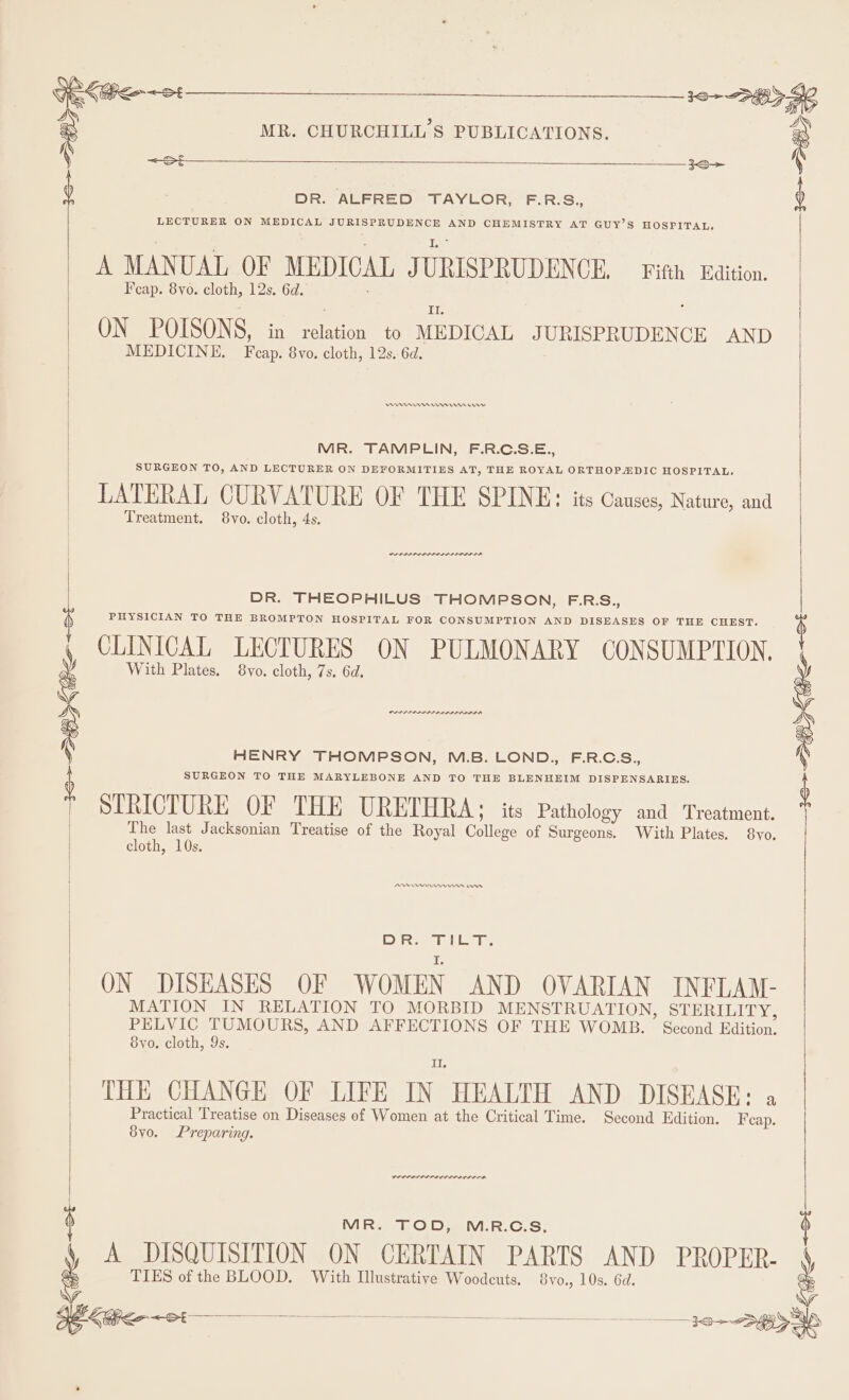 &lt;St DR. ALFRED TAYLOR, F.R.S., LECTURER ON MEDICAL JURISPRUDENCE AND CHEMISTRY AT GUY’S HOSPITAL, A MANUAL OF MEDICAL J URISPRUDEN CE. Fifth Edition. F cap. 8yo. cloth, 12s. 6d.’ 1), ON POISONS, in Hine to MEDICAL JURISPRUDENCE AND MEDICINE. Pop Svo. cloth, 12s. 6d. Peres nn mn ern MR. TAMPLIN, F.R.C.S.E., | SURGEON TO, AND LECTURER ON DEFORMITIES AT, THE ROYAL ORTHOPADIC HOSPITAL. LATERAL CURVATURE OF THE SPINE: its Causes, Nature, and Treatment. 8vo. cloth, 4s. PAP PROPPED ALIAS DR. THEOPHILUS THOMPSON, F.R.S., PHYSICIAN TO THE BROMPTON HOSPITAL FOR CONSUMPTION AND DISEASES OF THE CHEST. CLINICAL LECTURES ON PULMONARY CONSUMPTION. With Plates. 8vo. cloth, 7s, 6d. PDIP LAL IP LDL IDOL HENRY THOMPSON, M.B. LOND., F.R.C.S., SURGEON TO THE MARYLEBONE AND TO THE BLENHEIM DISPENSARIES. STRICTURE OF THE URETHRA; its Pathology and Treatment. The last Jacksonian Treatise of the Royal lees of Surgeons. With Plates. 8yo. cloth, 10s. PIs ae Sea Ths ape ON DISEASES OF WOMEN AND OVARIAN INFLAM- MATION IN RELATION TO MORBID MENSTRUATION, STERILITY, PELVIC TUMOURS, AND AFFECTIONS OF THE WOMB. Second Edition. Svyo. cloth, 9s. Il. 8yo. Preparing. COPPA MR. TOD, M.R.C.S, e A DISQUISITION ON CERTAIN PARTS AND PROPER- ag TIES of the BLOOD. With Illustrative Woodcuts. 8vo., 10s. 6d. : ‘