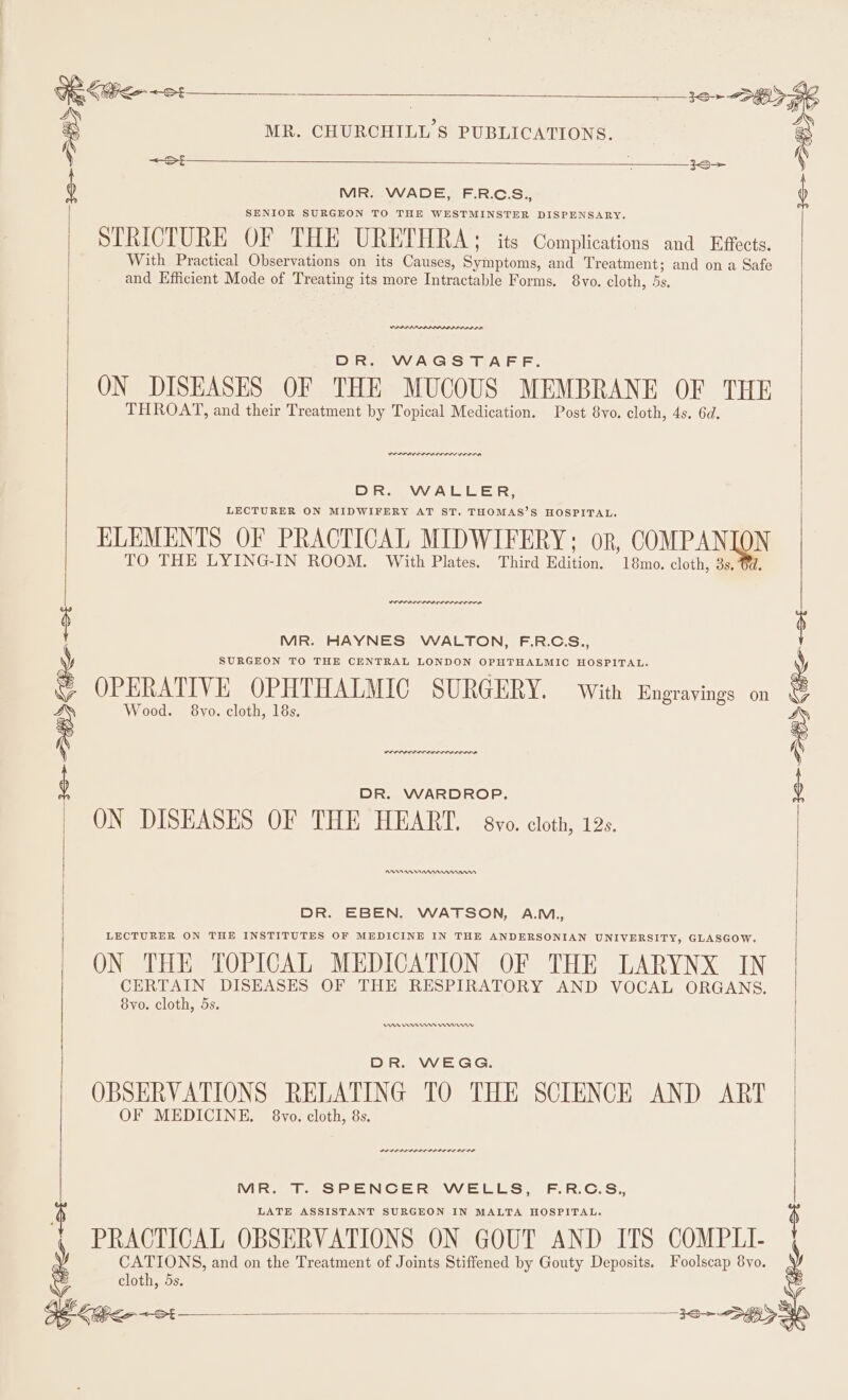 SENIOR SURGEON TO THE WESTMINSTER DISPENSARY. STRICTURE OF THE URETHRA: its Complications and Effects. With Practical Observations on its Causes, Serato and be and on a Safe and Efficient Mode of Treating its more Intractable Forms. ote | — 33+ 28796 ‘ MR. CHURCHILL'S PUBLICATIONS. : Svo. cloth, 5s. Anrae DR. WAGSTAFF. ON DISEASES OF THE MUCOUS MEMBRANE OF THE THROAT, and their Treatment by Topical Medication. Post 8vo. cloth, 4s. 6d. DR. WALLER, LECTURER ON MIDWIFERY AT ST. THOMAS’S HOSPITAL. ELEMENTS OF PRACTICAL MIDWIFERY; or, COMPAN TO THE LYING-IN ROOM. With Plates. N Third Fiition, 18mo., cloth, 3s. Werner rere MR. HAYNES WALTON, F.R.C.S., SURGEON TO THE CENTRAL LONDON OPHTHALMIC HOSPITAL. OPERATIVE OPHTHALMIC SURGERY. with Engravings on S Wood. 8vo. cloth, 18s. ae, ‘ Q 3S&gt; HZ Ge 8 (tite ~st DR. WARDROP. ON DISEASES OF THE HEART. evo. cloth, 12s. AANA Rann DR. EBEN. WATSON, A.M., LECTURER ON THE INSTITUTES OF MEDICINE IN THE ANDERSONIAN UNIVERSITY, GLASGOW ON THE TOPICAL MEDICATION OF THE LARYNX IN CERTAIN DISEASES OF THE RESPIRATORY AND VOCAL ORGANS. 8yo. cloth, 5s. An Hern rw DR. WEGG. OBSERVATIONS RELATING TO THE SCIENCE AND ART OF MEDICINE. §8vyo. cloth, 8s. LILI LLL DIL DD IL IE LIE IS Vie EN CE heavy et Sit Fr. C.S.. LATE ASSISTANT SURGEON IN MALTA HOSPITAL. jms PRACTICAL OBSERVATIONS ON GOUT AND ITS COMPLI- ag &lt;te CATIONS, and on the Treatment of Joints Stiffened by Gouty Deposits. Foolscap 8yo. cloth, 5s.