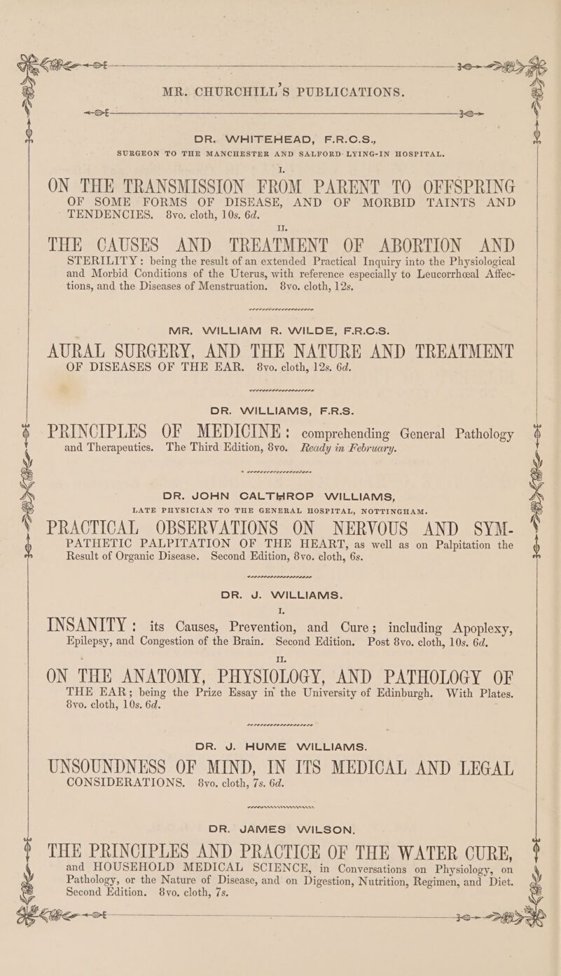 _ seo DR. WHITEHEAD, F.R.C.S., SURGEON TO THE MANCHESTER AND SALFORD: LYING-IN HOSPITAL. ON THE TRANSMISSION FROM PARENT TO OFFSPRING OF SOME FORMS OF DISEASE, AND OF MORBID TAINTS AND ’* TENDENCIES. 8vo. cloth, 10s. 6d. THE CAUSES AND TREATMENT OF ABORTION AND STERILITY : being the result of an extended Practical Inquiry into the Physiological and Morbid Conditions of the Uterus, with reference especially to Leucorrhceal Affec- tions, and the Diseases of Menstruation. 8vo. cloth, 12s, MR, WILLIAM R. WILDE, F.R.C.S. AURAL SURGERY, AND THE NATURE AND TREATMENT OF DISEASES OF THE EAR. 8vo. cloth, 12s. 6d. DR. WILLIAMS, F.R.S. PRINCIPLES OF MEDICINE: comprehending General Pathology and Therapeutics. The Third Kdition, 8vo. Ready in February. PRACTICAL OBSERVATIONS ON NERVOUS AND SYM- PATHETIC PALPITATION OF THE HEART, as well as on Palpitation the Result of Organic Disease. Second Edition, 8yvo. cloth, 6s. DR. J. WILLIAMS. INSANITY : its Causes, Prevention, and Cure; including Apoplexy, Epilepsy, and Congestion of the Brain. Second Edition, Post 8vo. cloth, 10s. 6d. ON THE ANATOMY, PHY STOLOGY, AND PATHOLOGY OF THE EAR; being the Prize Essay in the University of Edinburgh. With Plates. 8yo. cloth, 10s. 6d. DR. J. HUME WILLIAMS. UNSOUNDNESS OF MIND, IN ITS MEDICAL AND LEGAL CONSIDERATIONS. 8vo. cloth, 7s. 6d. DR. JAMES WILSON. THE PRINCIPLES AND PRACTICE OF THE WATER CURE, and HOUSEHOLD MEDICAL SCIENCE, in Conversations on Physiology, on Pathology, or the Nature of Disease, and on Digestion, Nutrition, Regimen, and Diet. Second Edition. 8vo. cloth, 7s. &lt;—&gt;£—_______ $$