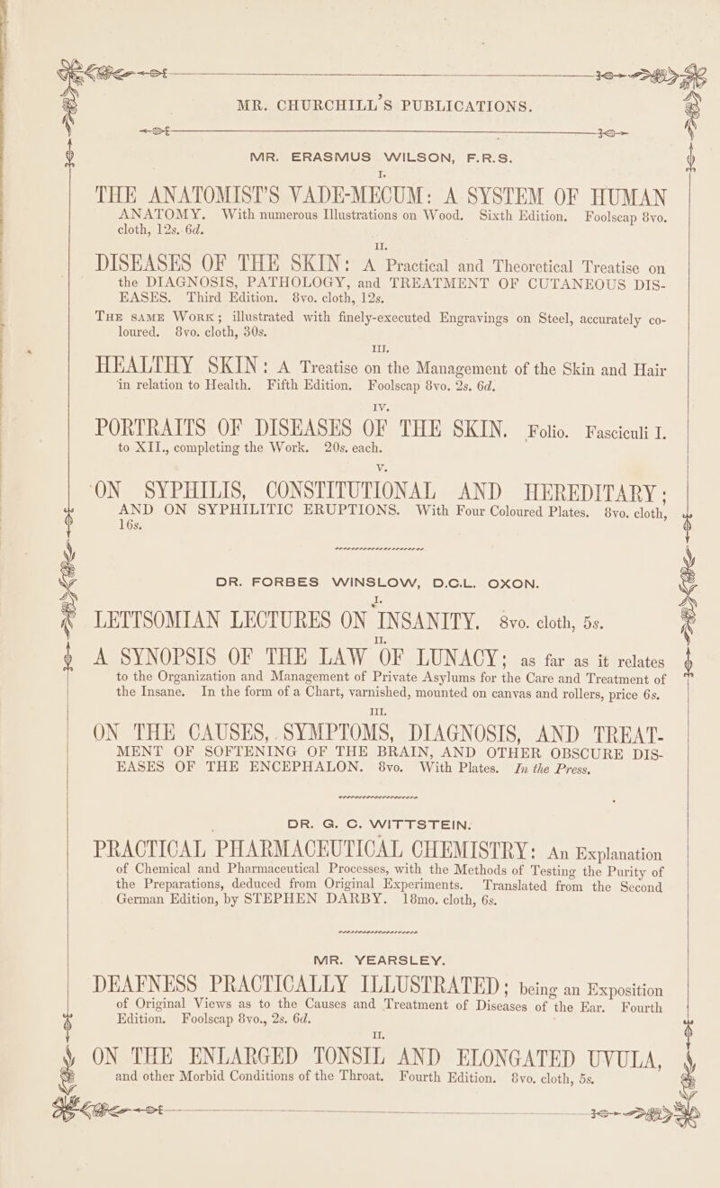 3S &gt; OP Khe &lt;St THE ANATOMIST’S VADE-MECUM: A SYSTEM OF HUMAN ANATOMY. With numerous Illustrations on Wood. Sixth Edition. Foolscap 8yo. DISEASES OF THE SKIN: arse and Theoretical Treatise on the DIAGNOSIS, PATHOLOGY, and TREATMENT OF CUTANEOUS DIS- THE sAME Work; illustrated with finely-executed Engravings on Steel, accurately co- HEALTHY SKIN: A Treatise on the Management of the Skin and Hair ‘in relation to Health. Fifth Edition. ees 8vo. 2s. 6d. PORTRAITS OF DISEASES OF THE SKIN. Folio. Fasciculi I. ON SYPHILIS, CONSTIPUTIONAL AND HEREDITARY ; AND ON SYPHILITIC ERUPTIONS. With Four Coloured Plates. 8vo. ely 16s. PLES IS SII DI OL DOI OS DR. FORBES WINSLOW, D.C.L. OXON. LETTSOMIAN LECTURES ON INSANITY. 8vo. cloth, 5s. A SYNOPSIS OF THE LAW OF LUNACY: as far as it relates to the Organization and Management of Private Asylums for the Care and Treatment of the Insane. In the form of a Chart, varnished, mounted on canvas and rollers, price 6s. ID ON THE CAUSES, . SYMPTOMS, DIAGNOSIS, AND TREAT- MENT OF SOFTENING OF THE BRAIN, AND OTHER OBSCURE DIS- EASES OF THE ENCEPHALON. 8vo. With Plates. Jn the Press. DR. G. C. WITTSTEIN. PRACTICAL PHARMACEUTICAL CHEMISTRY: An Explanation of Chemical and Pharmaceutical Processes, with the Methods of Testing the Purity of the Preparations, deduced from Original Experiments. Translated from the Second German Edition, by STEPHEN DARBY. 18mo. cloth, 6s. PP PL PPP LISI LL LD OLD LA MR. YEARSLEY. DEAFNESS PRACTICALLY ILLUSTRATED ; being an Exposition of Original Views as to the Causes and Treatment of Tikences of ie Ear. Fourth Edition. Foolscap 8vo., 2s. 6d. and other Morbid Conditions of the Throat. Fourth Edition. 8vo. cloth, 5s. : PHI ¢