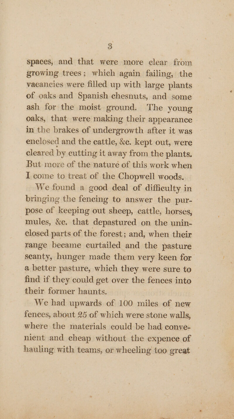 spaces, and that were more clear from growing trees; which again failing, the vacancies were filled up with large plants of oaks and Spanish chesnuts, and some ash for the moist ground. The young oaks, that were making their appearance © in the brakes of undergrowth after it was enclosed and the cattle, &c. kept out, were cleared by cutting it away from the plants. But more of the naturé of this work when I come to treat of the Chopwell woods. We found a good deal of difficulty in bringing the fencing to answer the pur-— pose of keeping out sheep, cattle, horses, mules, &e. that depastured on the unin- closed parts of the forest; and, when their range became curtailed and the pasture scanty, hunger made them very keen for a better pasture, which they were sure to find if they could get over the pence into their former haunts. | We had upwards of 100 miles of new fences, about 25 of which were stone walls, where the materials could be had conve- nient and cheap without the expence of hauling with teams, or wheeling too great