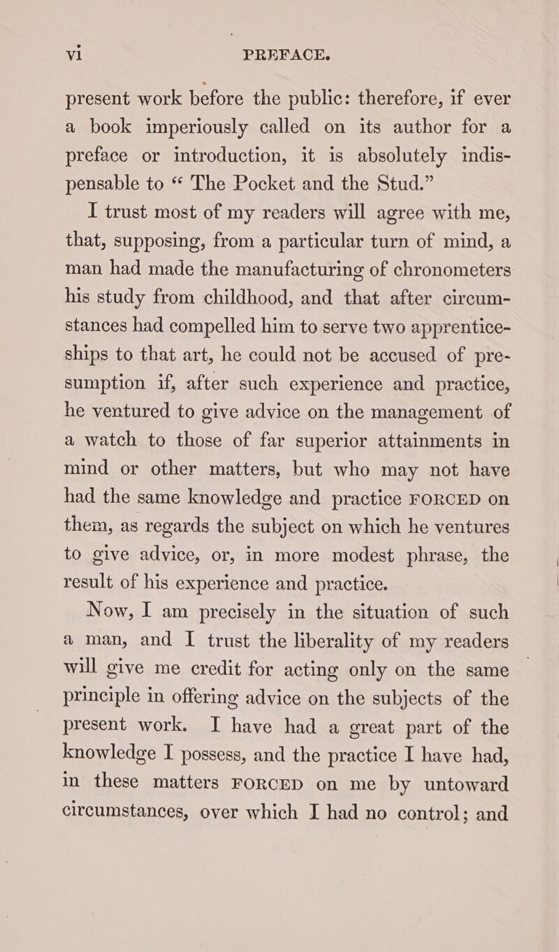 present work before the public: therefore, if ever a book imperiously called on its author for a preface or introduction, it is absolutely indis- pensable to “ The Pocket and the Stud.” I trust most of my readers will agree with me, that, supposing, from a particular turn of mind, a man had made the manufacturing of chronometers his study from childhood, and that after circum- stances had compelled him to serve two apprentice- ships to that art, he could not be accused of pre- sumption if, after such experience and practice, he ventured to give advice on the management of a watch to those of far superior attainments in mind or other matters, but who may not have had the same knowledge and practice FORCED on them, as regards the subject on which he ventures to give advice, or, in more modest phrase, the result of his experience and practice. Now, I am precisely in the situation of such a man, and I trust the liberality of my readers will give me credit for acting only on the same principle in offering advice on the subjects of the present work. I have had a great part of the knowledge I possess, and the practice I have had, in these matters FORCED on me by untoward circumstances, over which I had no control; and