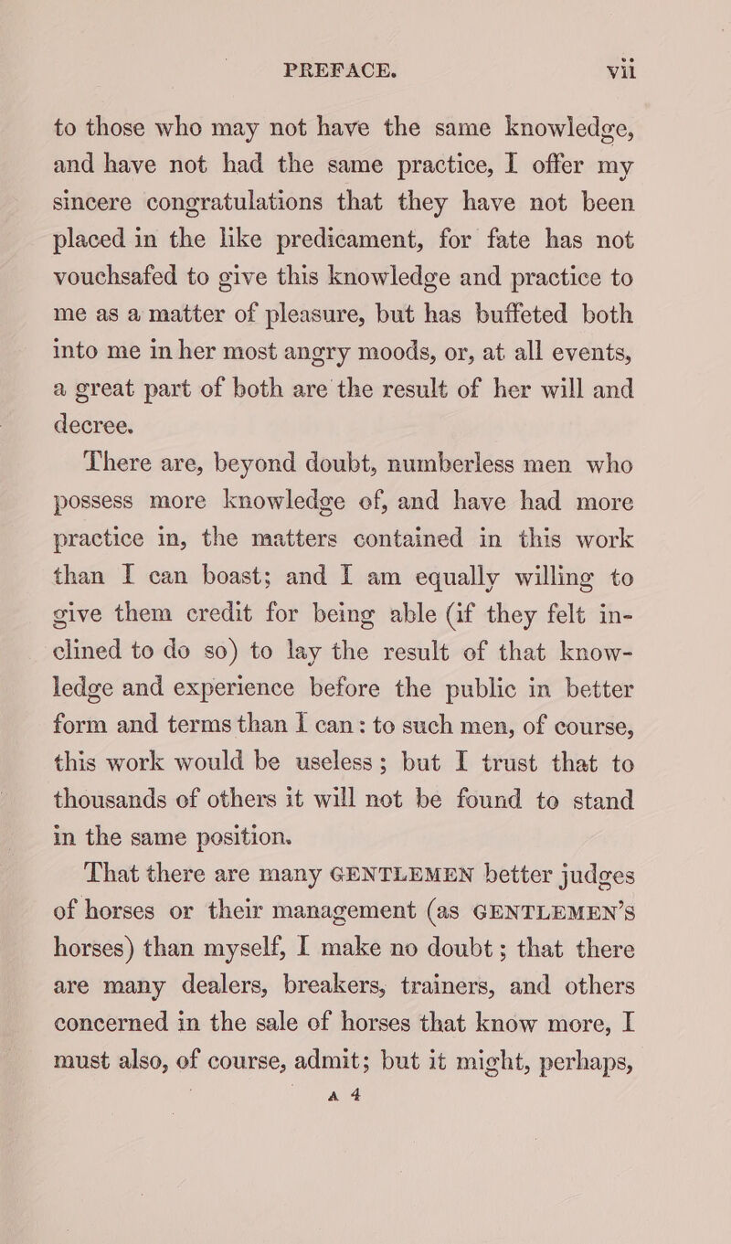 to those who may not have the same knowledge, and have not had the same practice, I offer my sincere congratulations that they have not been placed in the like predicament, for fate has not vouchsafed to give this knowledge and practice to me as a matter of pleasure, but has buffeted both into me in her most angry moods, or, at all events, a great part of both are the result of her will and decree. There are, beyond doubt, numberless men who possess more knowledge ef, and have had more practice in, the matters contained in this work than I can boast; and I am equally willing to give them credit for being able (if they felt in- clined to do so) to lay the result of that know- ledge and experience before the public in better form and terms than I can: to such men, of course, this work would be useless; but I trust that to thousands of others it will not be found to stand in the same position. That there are many GENTLEMEN better judges of horses or their management (as GENTLEMEN’S horses) than myself, I make no doubt; that there are many dealers, breakers, trainers, and others concerned in the sale of horses that know more, I must also, of course, admit; but it might, perhaps, A 4