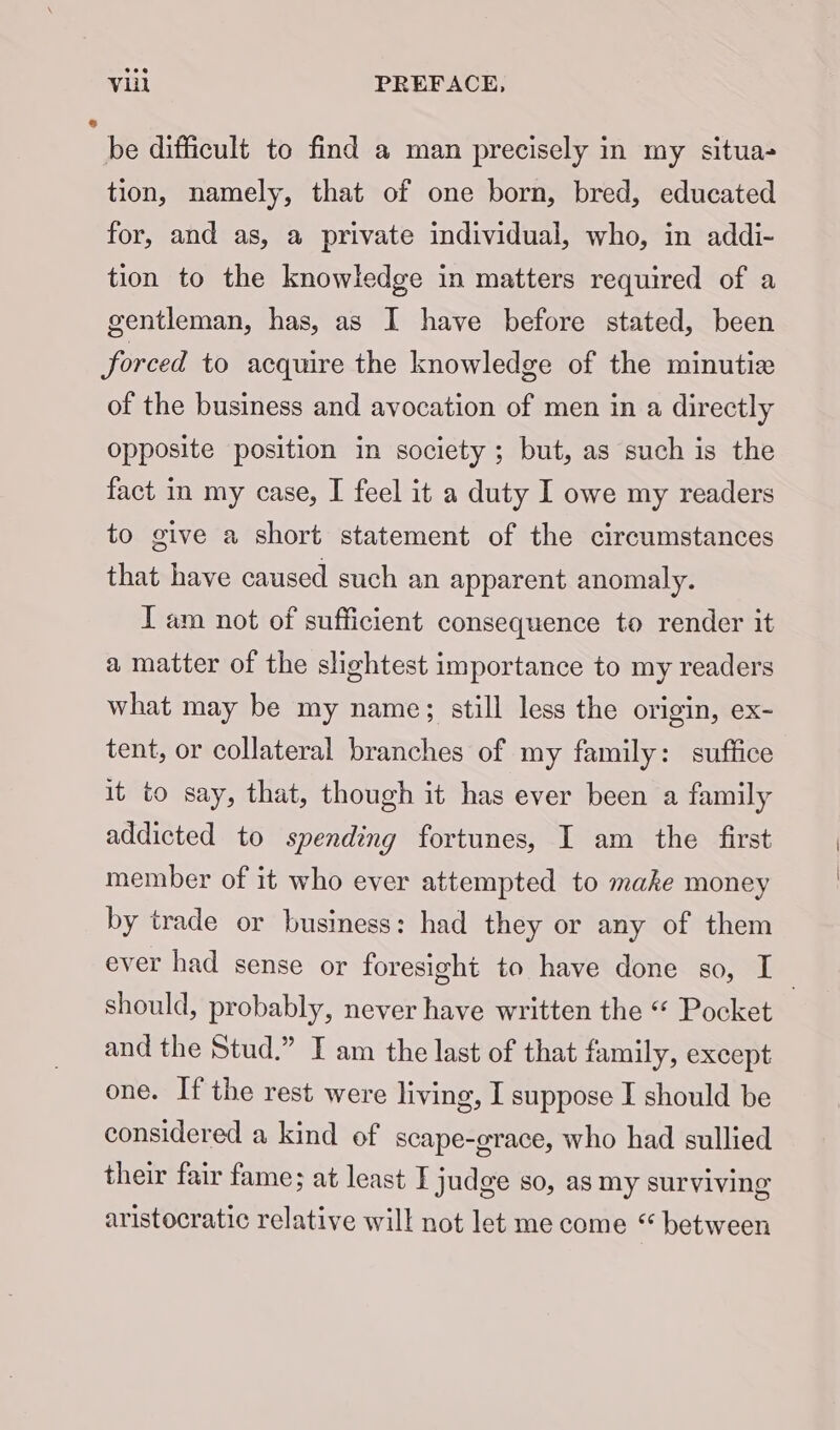 pe difficult to find a man precisely in my situa- tion, namely, that of one born, bred, educated for, and as, a private individual, who, in addi- tion to the knowledge in matters required of a gentleman, has, as I have before stated, been forced to acquire the knowledge of the minutie of the business and avocation of men in a directly opposite position in society ; but, as such is the fact in my case, I feel it a duty I owe my readers to give a short statement of the circumstances that have caused such an apparent anomaly. I am not of sufficient consequence to render it a matter of the slightest importance to my readers what may be my name; still less the origin, ex- tent, or collateral branches of my family: suffice it to say, that, though it has ever been a family addicted to spending fortunes, I am the first member of it who ever attempted to make money by trade or business: had they or any of them ever had sense or foresight to have done so, I _ should, probably, never have written the “ Pocket and the Stud.” T am the last of that family, except one. If the rest were living, I suppose I should be considered a kind of scape-grace, who had sullied their fair fame; at least I judge so, as my surviving aristocratic relative will not let me come “ between