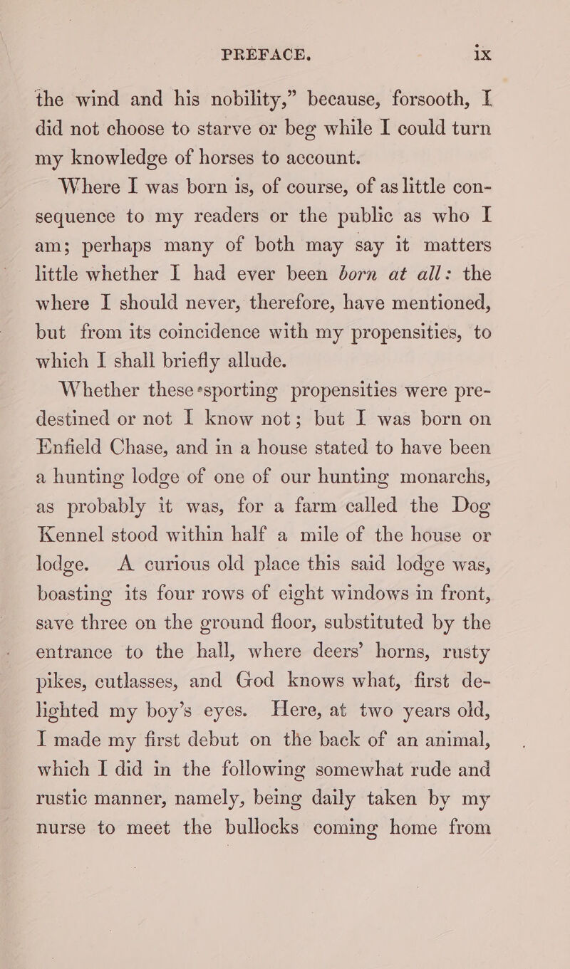the wind and his nobility,” because, forsooth, I did not choose to starve or beg while I could turn my knowledge of horses to account. Where I was born is, of course, of as little con- sequence to my readers or the public as who I am; perhaps many of both may say it matters little whether I had ever been born at all: the where I should never, therefore, have mentioned, but from its comcidence with my propensities, to which I shall briefly allude. Whether these*sporting propensities were pre- destined or not I know not; but I was born on Enfield Chase, and in a house stated to have been a hunting lodge of one of our hunting monarchs, as probably it was, for a farm called the Dog Kennel stood within half a mile of the house or lodge. A curious old place this said lodge was, boasting its four rows of eight windows in front, save three on the ground floor, substituted by the entrance to the hall, where deers’ horns, rusty pikes, cutlasses, and God knows what, first de- lighted my boy’s eyes. Here, at two years old, I made my first debut on the back of an animal, which I did in the following somewhat rude and rustic manner, namely, being daily taken by my nurse to meet the bullocks coming home from