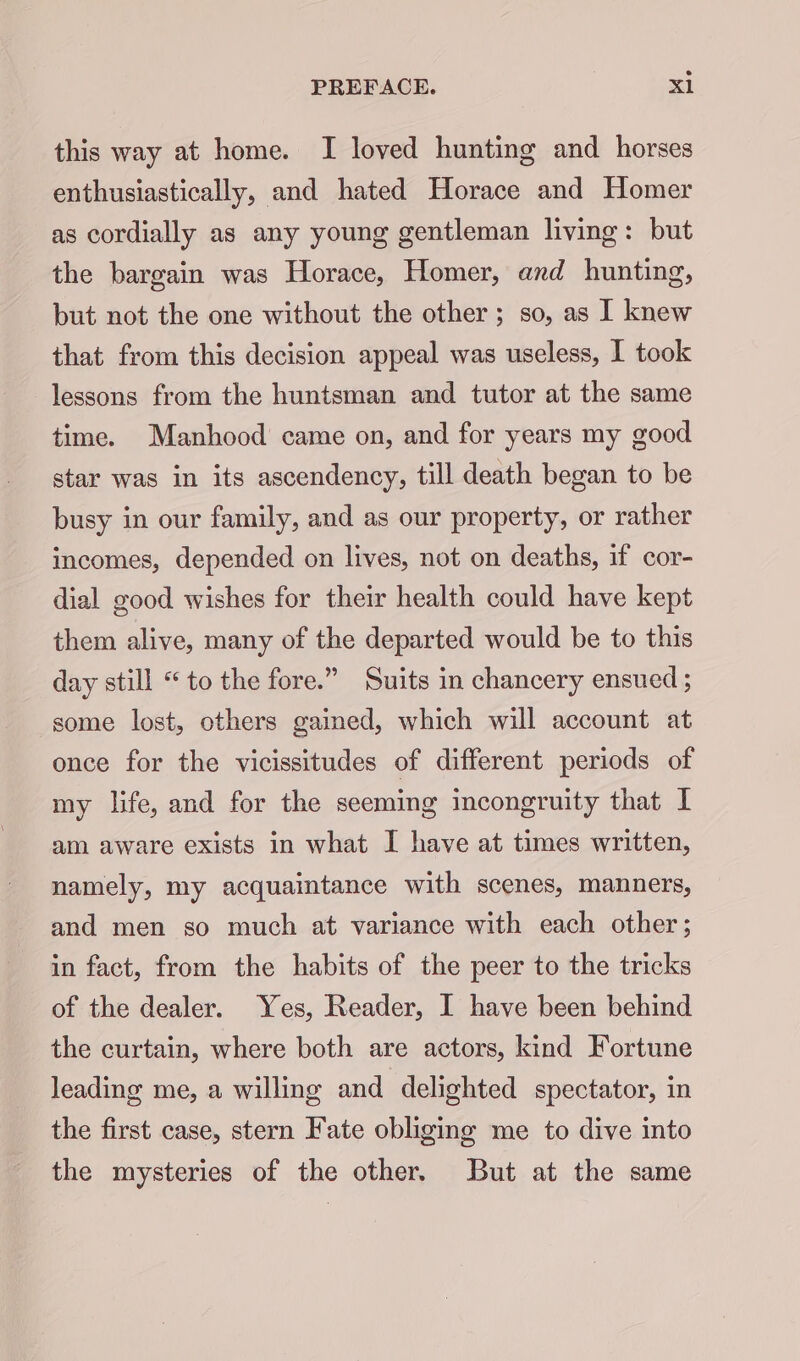 this way at home. I loved hunting and horses enthusiastically, and hated Horace and Homer as cordially as any young gentleman living: but the bargain was Horace, Homer, anxd hunting, but not the one without the other ; so, as I knew that from this decision appeal was useless, I took lessons from the huntsman and tutor at the same time. Manhood came on, and for years my good star was in its ascendency, till death began to be busy in our family, and as our property, or rather incomes, depended on lives, not on deaths, if cor- dial good wishes for their health could have kept them alive, many of the departed would be to this day still * to the fore.” Suits in chancery ensued ; some lost, others gained, which will account at once for the vicissitudes of different periods of my life, and for the seeming incongruity that I am aware exists in what I have at times written, namely, my acquaintance with scenes, manners, and men so much at variance with each other; in fact, from the habits of the peer to the tricks of the dealer. Yes, Reader, I have been behind the curtain, where both are actors, kind Fortune leading me, a willing and delighted spectator, in the first case, stern Fate obliging me to dive into the mysteries of the other. But at the same