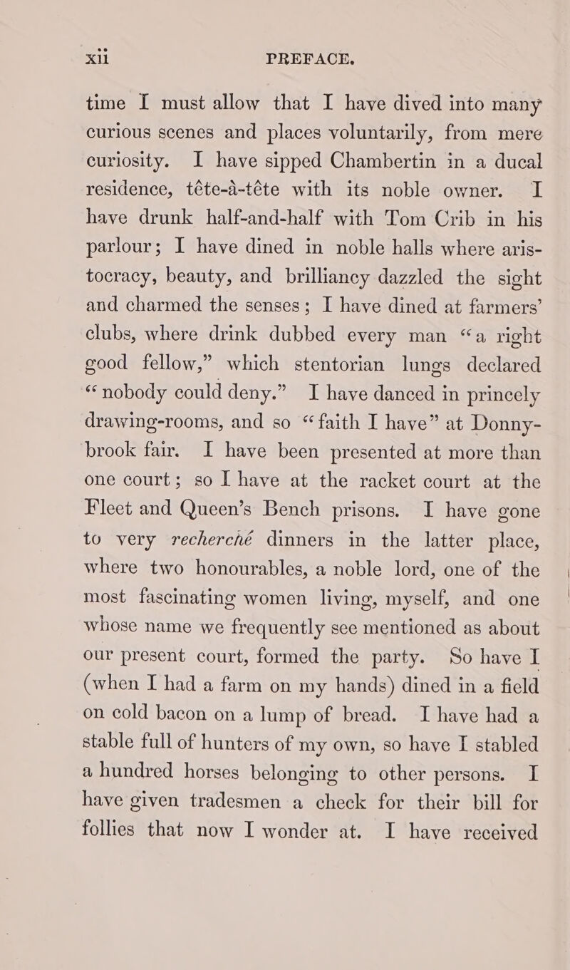 time [ must allow that I have dived into many curious scenes and places voluntarily, from mere curiosity. I have sipped Chambertin in a ducal residence, téte-d-téte with its noble owner. I have drunk half-and-half with Tom Crib in his parlour; I have dined in noble halls where aris- tocracy, beauty, and brilliancy dazzled the sight and charmed the senses; I have dined at farmers’ clubs, where drink dubbed every man “a right good fellow,” which stentorian lungs declared “nobody could deny.” I have danced in princely drawing-rooms, and so “faith I have” at Donny- brook fair. I have been presented at more than one court; so I have at the racket court at the Fleet and Queen’s Bench prisons. I have gone to very recherché dinners in the latter place, where two honourables, a noble lord, one of the most fascinating women living, myself, and one whose name we frequently see mentioned as about our present court, formed the party. So have I (when I had a farm on my hands) dined in a field on cold bacon on a lump of bread. TI have had a stable full of hunters of my own, so have [ stabled a hundred horses belonging to other persons. I have given tradesmen a check for their bill for follies that now I wonder at. I have received