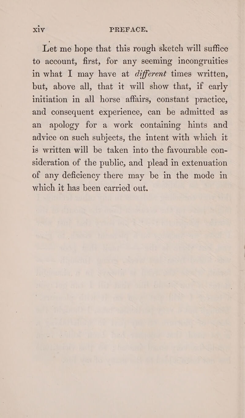 Let me hope that this rough sketch will suffice to account, first, for any seeming incongruities in what I may have at different times written, but, above all, that it will show that, if early initiation in all horse affairs, constant practice, and consequent experience, can be admitted as an apology for a work containing hints and advice on such subjects, the intent with which it is written will be taken into the favourable con- sideration of the public, and plead in extenuation of any deficiency there may be in the mode in which it has been carried out.