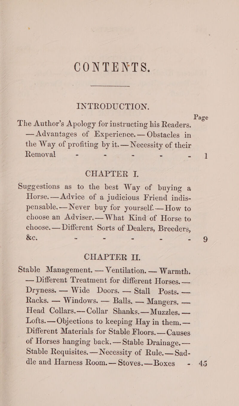 CONTENTS. INTRODUCTION. Page The Author’s Apology for instructing his Readers. — Advantages of Experience.— Obstacles in the Way of profiting by it.— Necessity of their Removal - - - - min oe CHAPTER I. Suggestions as to the best Way of buying a Horse.— Advice of a judicious Friend indis- pensable.— Never buy for yourself.— How to choose an Adviser.— What Kind of Horse to choose. — Different Sorts of Dealers, Breeders, &amp;e. - - - - - 9 CHAPTER II. Stable Management. — Ventilation. — Warmth. — Different Treatment for different Horses. — Dryness. — Wide Doors. — Stall Posts. — Racks. — Windows. — Balls. — Mangers. — Head Collars.—Collar Shanks.— Muzzles. — Lofts. — Objections to keeping Hay in them. — Different Materials for Stable Floors. — Causes of Horses hanging back.— Stable Drainage. — Stable Requisites.— Necessity of Rule.—Sad- dle and Harness Room.— Stoves.—Boxes - 45