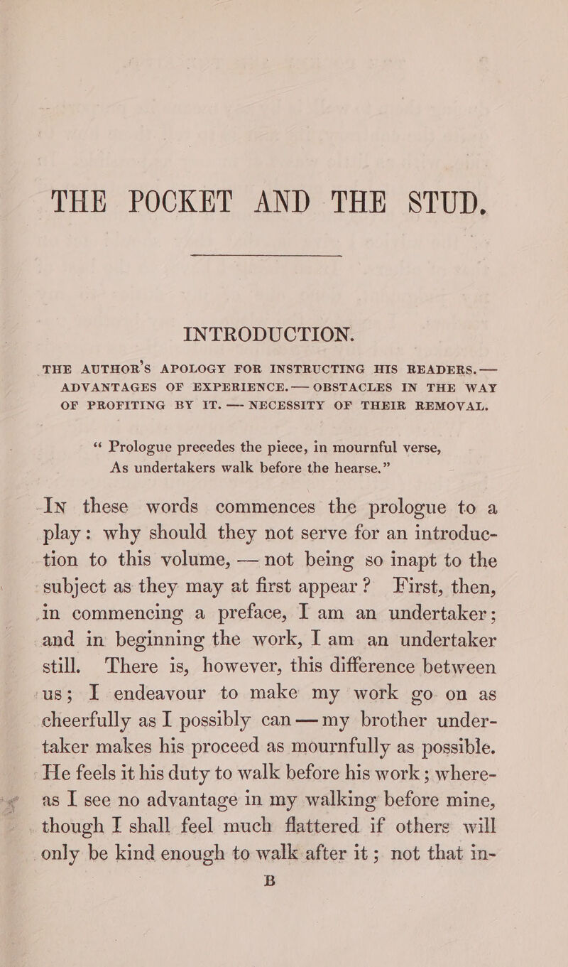 THE POCKET AND THE STUD. INTRODUCTION. THE AUTHOR'S APOLOGY FOR INSTRUCTING HIS READERS. — ADVANTAGES OF EXPERIENCE.— OBSTACLES IN THE WAY OF PROFITING BY IT. —- NECESSITY OF THEIR REMOVAL. ‘< Prologue precedes the piece, in mournful verse, As undertakers walk before the hearse.” In these words commences the prologue to a play: why should they not serve for an introduc- tion to this volume, — not being so inapt to the subject as they may at first appear? First, then, im commencing a preface, IT am an undertaker; and in beginning the work, Iam an undertaker still. There is, however, this difference between ‘us; I endeavour to make my work go on as cheerfully as I possibly can—my brother under- taker makes his proceed as mournfully as possible. He feels it his duty to walk before his work ; where- -¢ as I see no advantage in my walking before mine, _. though I shall feel much flattered if others will only be kind enough to walk after it; not that in- B
