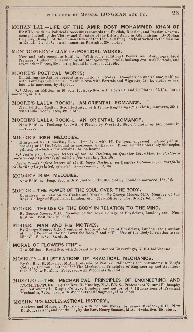 MOHAN LAL.—LIFE OF THE AMIR DOST MOHAMMED KHAN OF KABUL: with his Political Proceedings towards the English, Russian, and Persian Govern- ments, including the Victory and Disasters of the British Army in Affghanistan. By Mohan Lal, Esq., Knight of the Persian Order of the Lion and Sun; lately attached to the Mission in Kabul. 2 vols. 8vo. with numerous Portraits, 30s. cloth. MONTGOMERY’S (JAMES) POETICAL WORKS. New and only complete.Edition. With some additional Poems, and Autobiographical Prefaces. Collected and edited by Mr.Montgomery. 4vols. foolscap 8vo. with Portrait, and seven other Plates, 20s. cloth; bound in merocco, ll. 16s. MOORE’S POETICAL WORKS; Containing the Author’s recent Introduction and Notes. Complete in one volume, uniform with Lord Byron’s Poems, Medium Svo. with Portrait and Vignette, 17. 1s. cloth; or 42s. bound in morocco, by Hayday. *,* Also, an Edition in 10 vols. foolscap 8vo. with Portrait, and 19 Plates, 27.108. cloth; morocco, 4/, 10s. MOORE’S LALLA ROOKH,. AN ORIENTAL ROMANCE. New Edition. Mediam 8vo. illustrated with 13 fine Engravings,21s. cloth; morocco, 35s.; with India Proof Plates, 42s. cloth. MOORE’S LALLA ROOKH. AN ORIENTAL ROMANCE. New Edition. Foolscap 8vo. with 4 Plates, by Westall, 10s. Gd. cloth; or 14s. bound in morocco. MOORE’S IRISH MELODIES. Illustrated by D. Maclise, R.A. Imp. 8vo. with 161 Designs, engraved on Steel, 37. 3s. boards; or 4/. 14s. 6d. bound in morrocco, by Hayday. Proof Impressions (only 200 copies printed, of which a few remain), 6/. 63. boards. *,* India Proofs before letters of the 161 Designs, on Quarter Colombier, in Portfolio conly 25 copies printed, of which a few remain), 311.108. India Proofs before letters of the 51 large Designs, on Quarter Colombier, in Portfolio (only 25 copies printed, of which a few remain), 181, 188. MOORE’S iRISH MELODIES. New Edition. Feap. 8vo. with Vignette Title, 10s. cloth; bound in morocco, 13s. 6d. MOORE.—THE POWER OF THE SOUL OVER THE BODY, Considered in relation to Health and Morais. By George Moore, M.D. Member of the Royal College of Physicians, London, etc. New Edition. Post 8vo. 7s. 6d. cloth. MOORE.—THE USE OF THE BODY IN RELATION TO THE MIND. By George Moore, M.D. Member of the Royal College of Physicians, London, etc. New Edition. Post 8vo. 9s. cloth. MOORE.—MAN AND HIS MOTIVES. By George Moore, M.D. Member of the Royal College of Physicians, London, etc.; author of ‘* The Power of the Soul over the Body,’’ and ‘¢ The Use of the Body in relation to the Mind.” Post 8vo. 8s. cloth, MORAL OF FLOWERS (THE). New Edition. Royal 8vo. with 24 beautifully coloured Engravings, 17. 10s. half-bound. MOSELEY.—ILLUSTRATIONS OF PRACTICAL MECHANICS. By the Rey. H. Moseley, M.A., Professor of Natural Philosophy and Astronomy in King’s College, London; author of ** The Mechanical Principles of Hngineering and Architec- ture.’ New Edition. Feap.8vo. with Woodcuts, 8s. clotb. MOSELEY.—THE MECHANICAL PRINCIPLES OF ENCINEERING AND ARCHITECTURE. By the Rev. H. Moseley, M.A.F.R.S., Professorof Natural Philosophy and Astronomy in King’s College, London; and author of ‘< Illustrations of Practical Mechanics,’’etc. 8vo. with Woodcutsand Diagrams, 1/.4s. cloth. MOSHEIM’S ECCLESIASTICAL HISTORY, Ancient and Modern. Translated, with copious Notes, by James Murdock, D.D. New Edition, revised, and continued, by the Rev. Henry Soames, M.A. 4 vols. 8vo. 48s. cloth.